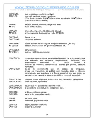 www.ResumosConcursos.hpg.com.br
Resumo: Gramática Completa da Língua Portuguesa       – por     Carlos Alberto S. Baptista

EMINENTE:       que se destaca, excelente, notável;
IMINENTE:       que está prestes a ocorrer, pendente.
                (Obs. Assim também: EMINÊNCIA = altura, excelência; IMINÊNCIA =
                proximidade de ocorrência.)

EMITIR:         expedir, emanar, enunciar, lançar fora de si;
IMITIR:         fazer entrar, investir.

EMPEÇO:         empecilho, impedimento, obstáculo, estorvo;
IMPEÇO:         primeira pessoa do singular do verbo IMPEDIR.

EMPOÇAR:        formar poça;
EMPOSSAR:       dar posse a alguém.

ENFESTAR:       dobrar ao meio na sua largura, exagerar (entediado _ no sul);
INFESTAR:       assolar, invadir, existir em grande quantidade em.

ENTENDER:       compreender;
INTENDER:       exercer vigilância, administrar.


ESOTÉRICO:      diz-se do ensinamento que, em escolas filosóficas da antiguidade grega,
                era reservado aos discípulos completamente               instruídos; todo
                ensinamento        ministrado    a              círculo      restrito   e
                fechado de ouvintes; compreensível apenas por poucos, obscuro,
                hermético."
EXOTÉRICO:      diz-se de ensinamento que, em escolas da antiguidade
                grega, era transmitido ao público sem restrição, dado o interesse
                generalizado que suscitava e a forma acessível em que podia ser
                exposto por se tratar de ensinamento dialético, provável, verossímil.

ESBAFORIDO:     ofegante, com a respiração entrecortada pelo cansaço ou pela pressa;
ESPAVORIDO:     cheio de pavor, apavorado;

ESPECTADOR:     aquele que vê, que assiste a alguma coisa;
EXPECTADOR:     o que está na expectativa de, à espera de algo.

ESPERTO:        ardiloso, malicioso, sagaz;
EXPERTO:        experiente, especialista, perito.

ESPIAR:         espreitar, olhar;
EXPIAR:         redimir-se, pagar uma culpa.

ESPIRAR:        soprar, respirar, estar vivo;
EXPIRAR:        expelir o ar, morrer.



                                           98
 