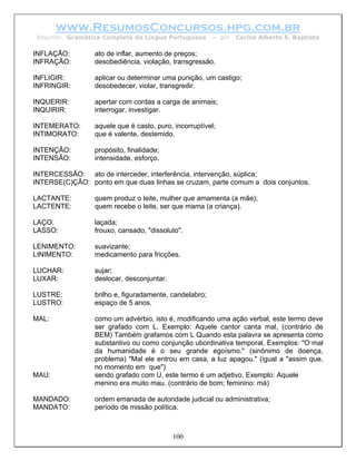www.ResumosConcursos.hpg.com.br
 Resumo: Gramática Completa da Língua Portuguesa        – por   Carlos Alberto S. Baptista

INFLAÇÃO:        ato de inflar, aumento de preços;
INFRAÇÃO:        desobediência, violação, transgressão.

INFLIGIR:        aplicar ou determinar uma punição, um castigo;
INFRINGIR:       desobedecer, violar, transgredir.

INQUERIR:        apertar com cordas a carga de animais;
INQUIRIR:        interrogar, investigar.

INTEMERATO:      aquele que é casto, puro, incorruptível;
INTIMORATO:      que é valente, destemido.

INTENÇÃO:        propósito, finalidade;
INTENSÃO:        intensidade, esforço.

INTERCESSÃO: ato de interceder, interferência, intervenção, súplica;
INTERSE(C)ÇÃO: ponto em que duas linhas se cruzam, parte comum a dois conjuntos.

LACTANTE:        quem produz o leite, mulher que amamenta (a mãe);
LACTENTE:        quem recebe o leite, ser que mama (a criança).

LAÇO:            laçada;
LASSO:           frouxo, cansado, "dissoluto".

LENIMENTO:       suavizante;
LINIMENTO:       medicamento para fricções.

LUCHAR:          sujar;
LUXAR:           deslocar, desconjuntar.

LUSTRE:          brilho e, figuradamente, candelabro;
LUSTRO:          espaço de 5 anos.

MAL:             como um advérbio, isto é, modificando uma ação verbal, este termo deve
                 ser grafado com L. Exemplo: Aquele cantor canta mal. (contrário de
                 BEM) Também grafamos com L Quando esta palavra se apresenta como
                 substantivo ou como conjunção ubordinativa temporal. Exemplos: "O mal
                 da humanidade é o seu grande egoísmo." (sinônimo de doença,
                 problema) "Mal ele entrou em casa, a luz apagou." (igual a "assim que,
                 no momento em que")
MAU:             sendo grafado com U, este termo é um adjetivo. Exemplo: Aquele
                 menino era muito mau. (contrário de bom; feminino: má)

MANDADO:         ordem emanada de autoridade judicial ou administrativa;
MANDATO:         período de missão política.



                                           100
 