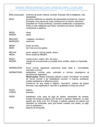 www.ResumosConcursos.hpg.com.br
 Resumo: Gramática Completa da Língua Portuguesa           – por   Carlos Alberto S. Baptista

MAS (conjunção): sinônimo de porém, tldavia, contudo. Exemplo: Ele é inteligente, mas
                 desajeitado.
MAIS:            pronome indefinido ou advérbio de intensidade (contrário de menos).
                 Exemplos: Ana precisa ter mais confiança em si mesma. (sinônimo
                 imperfeito de "muita confiança"; pronome modificando o substantivo)
                 Pedro é mais inteligente que Paulo. (contrário de menos; advérbio
                 modificando o adjetivo)

MAÇA:             clava;
MASSA:            pasta.

MAÇUDO:            indigesto, monótono;
MASSUDO:          volumoso.

MEAR:             dividir ao meio;
MIAR:             dar mios (voz dos gatos).

MECHA:            pavio, estopim, tufo de cabelo, dreno;
MEXA:             forma verbal de MEXER.

MOÇA:             mulher jovem, virgem, fem. de moço;
MOSSA:            vestígio de uma pancada ou pressão forte, entalho, abalo ou impressão
                  moral.

NORMALIZAR:       tornar normal, regularizar, padronizar, fazer voltar à normalidade,
                  submeter à norma;
NORMATIZAR:       estabelecer normas para, submeter a normas (neologismo já
                  devidamente registrado).
                  Observações: Muitas empresas utilizam o verbo "normalizar" no sentido
                  de "tornar normal" e de "estabelecer normas". A maioria, entretanto,
                  prefere estabelecer a diferença acima.
                  Lembre-se de que existe o adjetivo "normativo", palavra de origem
                  francesa, cujo significado é "que tem a qualidade ou força de norma".

PAÇO:             palácio;
PASSO:            passada.

PEÃO:             trabalhador rural, peça do jogo de xadrez, amansador de cavalos,
                  tocador de boiada (a palavra vem do latim e significa "pedestre", ou seja,
                  aquele que anda a pé. Em Portugal, a palavra aparece em placas que
                  advertem os motoristas, para que tomem cuidado com peões, ou seja,
                  com os pedestres.;)
PIÃO:             espécie de brinquedo.




                                           101
 