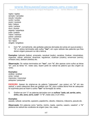 www.ResumosConcursos.hpg.com.br
 Resumo: Gramática Completa da Língua Portuguesa             – por   Carlos Alberto S. Baptista

rígido / rigidez
sensato / sensatez
sisudo / sisudez
surdo / surdez
avaro / avareza
belo / beleza
certo / certeza
duro / dureza
esperto / esperteza
justo / justeza
nobre / nobreza
pobre / pobreza
rico / riqueza
rijo / rijeza
singelo / singeleza

4.     Com "z", normalmente, são grafadas palavras derivadas de outras em que já existe o
       "z", e verbos terminados pelo sufixo "izar", em cujos radicais das palavras que lhes
       deram origem possuam ou não a letra z.

Exemplos: balizado (baliza), arrazoado, razoável (razão), canalizar, finalizar, industrializar,
organizar, utilizar, arborizar, dinamizar, regularizar, cicatrizar (cicatriz), envernizar (verniz),
enraizar (raiz), deslizar (deslize) etc.

Observação: Os verbos terminados em "isar", com "s", têm apenas como sufixo as letras
"ar", pois as letras "is", neste caso, fazem parte do radical da palavra que deu origem ao
verbo.

Exemplos:
análise / analisar
aviso / avisar
improviso / improvisar
pesquisa / pesquisar

EXCEÇÃO: Apesar de originar-se da palavra "catequese", que possui um "s" em seu
radical, o verbo catequizar deve ser grafado com "z", pois a sílaba átona final de catequese
foi suprimida para se inserir o sufixo "izar" na formação do verbo.

5.     Grafam-se com "z" as palavras derivadas com os sufixos "zada, zal, zarrão, zeiro,
       zinho, zito, zona, zorra, zudo". O "z", neste caso, é um infixo.

Exemplos:
pazada, cafezal, canzarrão, açaizeiro, papelzinho, cãozito, mãezona, mãozorra, pezudo etc.

Observação: Em palavras como "asinha, risinho, risada, casinha, caseiro, casebre", o "s"
pertence ao radical dos vocábulos de origem (asa, riso, casa).


                                               107
 