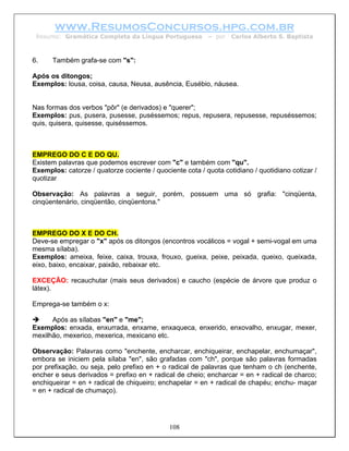 www.ResumosConcursos.hpg.com.br
 Resumo: Gramática Completa da Língua Portuguesa          – por   Carlos Alberto S. Baptista



6.    Também grafa-se com "s":

Após os ditongos;
Exemplos: lousa, coisa, causa, Neusa, ausência, Eusébio, náusea.


Nas formas dos verbos "pôr" (e derivados) e "querer";
Exemplos: pus, pusera, pusesse, puséssemos; repus, repusera, repusesse, repuséssemos;
quis, quisera, quisesse, quiséssemos.



EMPREGO DO C E DO QU.
Existem palavras que podemos escrever com "c" e também com "qu".
Exemplos: catorze / quatorze cociente / quociente cota / quota cotidiano / quotidiano cotizar /
quotizar

Observação: As palavras a seguir, porém, possuem uma só grafia: "cinqüenta,
cinqüentenário, cinqüentão, cinqüentona."



EMPREGO DO X E DO CH.
Deve-se empregar o "x" após os ditongos (encontros vocálicos = vogal + semi-vogal em uma
mesma sílaba).
Exemplos: ameixa, feixe, caixa, trouxa, frouxo, gueixa, peixe, peixada, queixo, queixada,
eixo, baixo, encaixar, paixão, rebaixar etc.

EXCEÇÃO: recauchutar (mais seus derivados) e caucho (espécie de árvore que produz o
látex).

Emprega-se também o x:

      Após as sílabas "en" e "me";
Exemplos: enxada, enxurrada, enxame, enxaqueca, enxerido, enxovalho, enxugar, mexer,
mexilhão, mexerico, mexerica, mexicano etc.

Observação: Palavras como "enchente, encharcar, enchiqueirar, enchapelar, enchumaçar",
embora se iniciem pela sílaba "en", são grafadas com "ch", porque são palavras formadas
por prefixação, ou seja, pelo prefixo en + o radical de palavras que tenham o ch (enchente,
encher e seus derivados = prefixo en + radical de cheio; encharcar = en + radical de charco;
enchiqueirar = en + radical de chiqueiro; enchapelar = en + radical de chapéu; enchu- maçar
= en + radical de chumaço).




                                             108
 