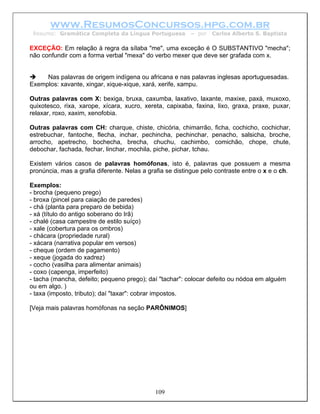 www.ResumosConcursos.hpg.com.br
 Resumo: Gramática Completa da Língua Portuguesa          – por   Carlos Alberto S. Baptista

EXCEÇÃO: Em relação à regra da sílaba "me", uma exceção é O SUBSTANTIVO "mecha";
não confundir com a forma verbal "mexa" do verbo mexer que deve ser grafada com x.


     Nas palavras de origem indígena ou africana e nas palavras inglesas aportuguesadas.
Exemplos: xavante, xingar, xique-xique, xará, xerife, xampu.

Outras palavras com X: bexiga, bruxa, caxumba, laxativo, laxante, maxixe, paxá, muxoxo,
quixotesco, rixa, xarope, xícara, xucro, xereta, capixaba, faxina, lixo, graxa, praxe, puxar,
relaxar, roxo, xaxim, xenofobia.

Outras palavras com CH: charque, chiste, chicória, chimarrão, ficha, cochicho, cochichar,
estrebuchar, fantoche, flecha, inchar, pechincha, pechinchar, penacho, salsicha, broche,
arrocho, apetrecho, bochecha, brecha, chuchu, cachimbo, comichão, chope, chute,
debochar, fachada, fechar, linchar, mochila, piche, pichar, tchau.

Existem vários casos de palavras homófonas, isto é, palavras que possuem a mesma
pronúncia, mas a grafia diferente. Nelas a grafia se distingue pelo contraste entre o x e o ch.

Exemplos:
- brocha (pequeno prego)
- broxa (pincel para caiação de paredes)
- chá (planta para preparo de bebida)
- xá (título do antigo soberano do Irã)
- chalé (casa campestre de estilo suíço)
- xale (cobertura para os ombros)
- chácara (propriedade rural)
- xácara (narrativa popular em versos)
- cheque (ordem de pagamento)
- xeque (jogada do xadrez)
- cocho (vasilha para alimentar animais)
- coxo (capenga, imperfeito)
- tacha (mancha, defeito; pequeno prego); daí "tachar": colocar defeito ou nódoa em alguém
ou em algo. )
- taxa (imposto, tributo); daí "taxar": cobrar impostos.

[Veja mais palavras homófonas na seção PARÔNIMOS]




                                             109
 