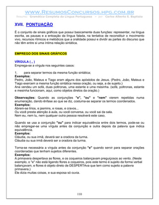 www.ResumosConcursos.hpg.com.br
 Resumo: Gramática Completa da Língua Portuguesa          – por   Carlos Alberto S. Baptista


XVII. PONTUAÇÃO
É o conjunto de sinais gráficos que possui basicamente duas funções: representar, na língua
escrita, as pausas e a entoação da língua falada, na tentativa de reconstituir o movimento
vivo, recursos rítmicos e melódicos que a oralidade possui e dividir as partes do discurso que
não têm entre si uma íntima relação sintática.


EMPREGO DOS SINAIS GRÁFICOS

VÍRGULA ( , )
Emprega-se a vírgula nos seguintes casos:

1.    para separar termos da mesma função sintática;
Exemplos:
Pedro, João, Mateus e Tiago eram alguns dos apóstolos de Jesus. (Pedro, João, Mateus e
Tiago exercem a mesma função sintática nessa oração, ou seja, a de sujeito.)
Ana vendeu um sofá, duas poltronas, uma estante e uma mesinha. (sofá, poltronas, estante
e mesinha funcionam, aqui, como objetos diretos da oração.)

Observações: Quando as conjunções "e", "ou" e "nem" vierem repetidas numa
enumeração, dando ênfase ao que se diz, costuma-se separar os termos coordenados.
Exemplos:
Abrem-se lírios, e jasmins, e rosas, e cravos...
Ou você presta atenção à aula, ou você conversa, ou você sai da sala.
Nem eu, nem tu, nem qualquer outra pessoa resolverá este caso.

Quando se usa a conjunção "ou" para indicar equivalência entre dois termos, pode-se ou
não empregar-se uma vírgula antes da conjunção e outra depois da palavra que indica
equivalência.
Exemplos:
Cláudia, ou sua irmã, deverá ser a oradora da turma.
Cláudia ou sua irmã deverá ser a oradora da turma.

Torna-se necessária a vírgula antes da conjunção "e" quando servir para separar orações
coordenadas que tenham sujeitos diferentes.
Exemplos:
A primavera despertava as flores, e os coqueiros balançavam preguiçosos ao vento. (Neste
exemplo, o "e" não está ligando flores a coqueiros, pois este termo é sujeito da forma verbal
balançavam, e flores é objeto direto de DESPERTAva que tem como sujeito a palavra
primavera.)
Ele dizia muitas coisas, e sua esposa só ouvia.




                                             110
 