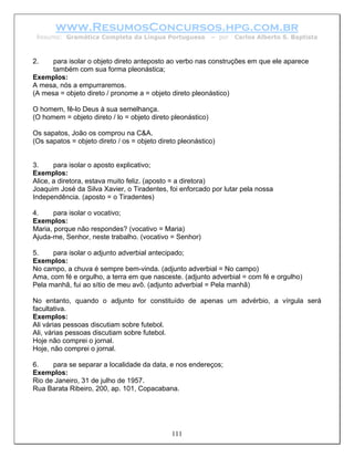 www.ResumosConcursos.hpg.com.br
 Resumo: Gramática Completa da Língua Portuguesa             – por   Carlos Alberto S. Baptista



2.    para isolar o objeto direto anteposto ao verbo nas construções em que ele aparece
      também com sua forma pleonástica;
Exemplos:
A mesa, nós a empurraremos.
(A mesa = objeto direto / pronome a = objeto direto pleonástico)

O homem, fê-lo Deus à sua semelhança.
(O homem = objeto direto / lo = objeto direto pleonástico)

Os sapatos, João os comprou na C&A.
(Os sapatos = objeto direto / os = objeto direto pleonástico)


3.     para isolar o aposto explicativo;
Exemplos:
Alice, a diretora, estava muito feliz. (aposto = a diretora)
Joaquim José da Silva Xavier, o Tiradentes, foi enforcado por lutar pela nossa
Independência. (aposto = o Tiradentes)

4.     para isolar o vocativo;
Exemplos:
Maria, porque não respondes? (vocativo = Maria)
Ajuda-me, Senhor, neste trabalho. (vocativo = Senhor)

5.    para isolar o adjunto adverbial antecipado;
Exemplos:
No campo, a chuva é sempre bem-vinda. (adjunto adverbial = No campo)
Ama, com fé e orgulho, a terra em que nasceste. (adjunto adverbial = com fé e orgulho)
Pela manhã, fui ao sítio de meu avô. (adjunto adverbial = Pela manhã)

No entanto, quando o adjunto for constituído de apenas um advérbio, a vírgula será
facultativa.
Exemplos:
Ali várias pessoas discutiam sobre futebol.
Ali, várias pessoas discutiam sobre futebol.
Hoje não comprei o jornal.
Hoje, não comprei o jornal.

6.    para se separar a localidade da data, e nos endereços;
Exemplos:
Rio de Janeiro, 31 de julho de 1957.
Rua Barata Ribeiro, 200, ap. 101, Copacabana.




                                              111
 
