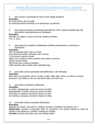 www.ResumosConcursos.hpg.com.br
 Resumo: Gramática Completa da Língua Portuguesa           – por   Carlos Alberto S. Baptista



7.     para marcar a supressão do verbo numa oração (zeugma);
Exemplos:
Eu fui de ônibus; ela, de avião.
Os valorosos levam as feridas; e os venturosos, os prêmios.


8.     para separar orações coordenadas assindéticas, isto é, separar orações que não
       apresentam conjunções que as interliguem;
Exemplos:
Acendeu um cigarro, cruzou as pernas, estalou os dedos.
Vim, vi, venci.


9.     para separar as orações coordenadas sindéticas adversativas, conclusivas e
       explicativas;
Exemplos:
Não me disseste nada, mas eu vi tudo.
Ana namorava Carlos, entretanto não o amava.
Tu és homem, logo és mortal.
Estou com o mapa no carro, portanto não errarei o caminho.
Venha, que já é tarde.
Não fumes aqui, porque é perigoso.
Volte amanhã, pois o diretor não o atenderá hoje.


10.   para isolar certas expressões exemplificativas e de retificação;
Exemplos:
Além disso, por exemplo, isto é, ou seja, a saber, aliás, digo, minto, ou melhor, ou antes,
outrossim, com efeito, a meu ver, por assim dizer, por outra, etc.


11.   para isolar o predicativo deslocado;
Exemplos:
A mulher, desesperada, correu em socorro do filho.
Desesperada, a mulher correu em socorro do filho.
Cansados, os meninos dormiram mesmo no chão.
Os meninos, cansados, dormiram mesmo no chão.


12.   para isolar certas conjunções deslocadas;
Exemplos:
Naquele dia, porém, não pude vir. (todavia, contudo, entretanto, No entanto, etc.)
Observação: Quando a conjunção "pois" for conclusiva, virá sempre depois do verbo da
oração a que pertence e, portanto, isolada por vírgulas.
Exemplo: As jóias não eram, pois, tão valiosas assim.


                                              112
 