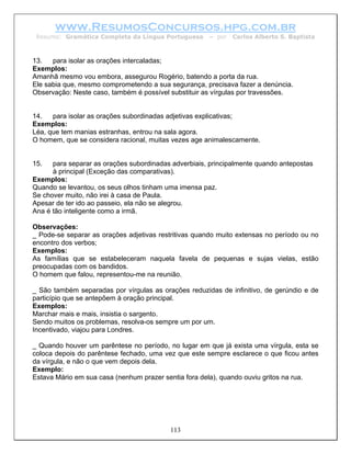 www.ResumosConcursos.hpg.com.br
 Resumo: Gramática Completa da Língua Portuguesa      – por   Carlos Alberto S. Baptista



13.   para isolar as orações intercaladas;
Exemplos:
Amanhã mesmo vou embora, assegurou Rogério, batendo a porta da rua.
Ele sabia que, mesmo comprometendo a sua segurança, precisava fazer a denúncia.
Observação: Neste caso, também é possível substituir as vírgulas por travessões.


14.   para isolar as orações subordinadas adjetivas explicativas;
Exemplos:
Léa, que tem manias estranhas, entrou na sala agora.
O homem, que se considera racional, muitas vezes age animalescamente.


15.   para separar as orações subordinadas adverbiais, principalmente quando antepostas
      à principal (Exceção das comparativas).
Exemplos:
Quando se levantou, os seus olhos tinham uma imensa paz.
Se chover muito, não irei à casa de Paula.
Apesar de ter ido ao passeio, ela não se alegrou.
Ana é tão inteligente como a irmã.

Observações:
_ Pode-se separar as orações adjetivas restritivas quando muito extensas no período ou no
encontro dos verbos;
Exemplos:
As famílias que se estabeleceram naquela favela de pequenas e sujas vielas, estão
preocupadas com os bandidos.
O homem que falou, representou-me na reunião.

_ São também separadas por vírgulas as orações reduzidas de infinitivo, de gerúndio e de
particípio que se antepõem à oração principal.
Exemplos:
Marchar mais e mais, insistia o sargento.
Sendo muitos os problemas, resolva-os sempre um por um.
Incentivado, viajou para Londres.

_ Quando houver um parêntese no período, no lugar em que já exista uma vírgula, esta se
coloca depois do parêntese fechado, uma vez que este sempre esclarece o que ficou antes
da vírgula, e não o que vem depois dela.
Exemplo:
Estava Mário em sua casa (nenhum prazer sentia fora dela), quando ouviu gritos na rua.




                                          113
 