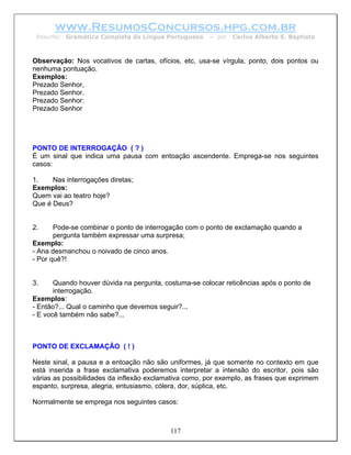 www.ResumosConcursos.hpg.com.br
 Resumo: Gramática Completa da Língua Portuguesa       – por   Carlos Alberto S. Baptista



Observação: Nos vocativos de cartas, ofícios, etc, usa-se vírgula, ponto, dois pontos ou
nenhuma pontuação.
Exemplos:
Prezado Senhor,
Prezado Senhor.
Prezado Senhor:
Prezado Senhor




PONTO DE INTERROGAÇÃO ( ? )
É um sinal que indica uma pausa com entoação ascendente. Emprega-se nos seguintes
casos:

1.    Nas interrogações diretas;
Exemplos:
Quem vai ao teatro hoje?
Que é Deus?


2.     Pode-se combinar o ponto de interrogação com o ponto de exclamação quando a
       pergunta também expressar uma surpresa;
Exemplo:
- Ana desmanchou o noivado de cinco anos.
- Por quê?!


3.     Quando houver dúvida na pergunta, costuma-se colocar reticências após o ponto de
       interrogação.
Exemplos:
- Então?... Qual o caminho que devemos seguir?...
- E você também não sabe?...



PONTO DE EXCLAMAÇÃO ( ! )

Neste sinal, a pausa e a entoação não são uniformes, já que somente no contexto em que
está inserida a frase exclamativa poderemos interpretar a intensão do escritor, pois são
várias as possibilidades da inflexão exclamativa como, por exemplo, as frases que exprimem
espanto, surpresa, alegria, entusiasmo, cólera, dor, súplica, etc.

Normalmente se emprega nos seguintes casos:



                                           117
 