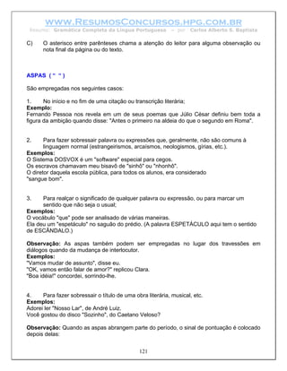 www.ResumosConcursos.hpg.com.br
 Resumo: Gramática Completa da Língua Portuguesa           – por   Carlos Alberto S. Baptista

C)    O asterisco entre parênteses chama a atenção do leitor para alguma observação ou
      nota final da página ou do texto.



ASPAS ( “ “ )

São empregadas nos seguintes casos:

1.     No início e no fim de uma citação ou transcrição literária;
Exemplo:
Fernando Pessoa nos revela em um de seus poemas que Júlio César definiu bem toda a
figura da ambição quando disse: "Antes o primeiro na aldeia do que o segundo em Roma".


2.     Para fazer sobressair palavra ou expressões que, geralmente, não são comuns à
       linguagem normal (estrangeirismos, arcaísmos, neologismos, gírias, etc.).
Exemplos:
O Sistema DOSVOX é um "software" especial para cegos.
Os escravos chamavam meu bisavô de "sinhô" ou "nhonhô".
O diretor daquela escola pública, para todos os alunos, era considerado
"sangue bom".


3.    Para realçar o significado de qualquer palavra ou expressão, ou para marcar um
      sentido que não seja o usual;
Exemplos:
O vocábulo "que" pode ser analisado de várias maneiras.
Ela deu um "espetáculo" no saguão do prédio. (A palavra ESPETÁCULO aqui tem o sentido
de ESCÂNDALO.)

Observação: As aspas também podem ser empregadas no lugar dos travessões em
diálogos quando da mudança de interlocutor.
Exemplos:
"Vamos mudar de assunto", disse eu.
"OK, vamos então falar de amor?" replicou Clara.
"Boa idéia!" concordei, sorrindo-lhe.


4.    Para fazer sobressair o título de uma obra literária, musical, etc.
Exemplos:
Adorei ler "Nosso Lar", de André Luiz.
Você gostou do disco "Sozinho", do Caetano Veloso?

Observação: Quando as aspas abrangem parte do período, o sinal de pontuação é colocado
depois delas:


                                              121
 