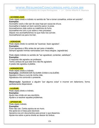 www.ResumosConcursos.hpg.com.br
 Resumo: Gramática Completa da Língua Portuguesa           – por   Carlos Alberto S. Baptista



- ACONSELHAR.
Pede objeto direto e indireto no sentido de "dar e tomar conselhos, entrar em acordo".
Exemplos:
Aconselho você a não sair de casa hoje por causa da chuva.
Aconselhei à Isabel um bom caminho para ir à praia.
Aconselhamos João sobre os malefícios do fumo.
Aconselhei-me com o juiz sobre o meu processo.
Depois nos aconselharemos no que mais nos convier.
Aconselharam-se para me trair.


- AGRADAR.
Pede objeto direto no sentido de "acariciar, fazer agrados".
Exemplos:
O pai agradava o filho antes de sair para o trabalho.
Sempre agradei minhas namoradas com meus elogios. (agradá-las)

Pede objeto indireto no sentido de "ser agradável, contentar, satisfazer".
Exemplos:
A resposta não agradou ao professor.
Tenho certeza de que este livro não lhe agradará.
A piada não agradou à platéia.

- AGRADECER.
Pede objeto direto e indireto.
Exemplos: (AGRADECER ALGUMA COISA A ALGUÉM)
Agradeci A Deus a cura de minha mãe.
Agradeceu-me comovido o presente.

Observação: Agradecer a alguém "por alguma coisa" é incorrer em italianismo, forma
perfeitamente dispensável.

- AJUDAR.
Pede objeto direto e indireto.
Exemplos:
Ajudo meu irmão em seu escritório.
Ajudei-o a resolver aqueles problemas.

- APOIAR-SE.
Pede objeto indireto.
Exemplos:
Para não cair, Carlos apoiou-se ao muro.
Ela apóia-se à mesa para escrever.
Apoiamo-nos em documentos para provar o que dissemos.
Apoiei-me sobre a perna direita ao descer do ônibus.


                                              126
 