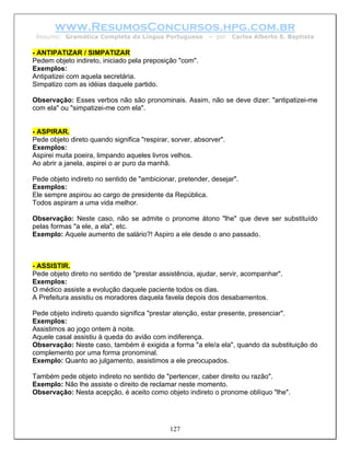 www.ResumosConcursos.hpg.com.br
 Resumo: Gramática Completa da Língua Portuguesa           – por    Carlos Alberto S. Baptista

- ANTIPATIZAR / SIMPATIZAR
Pedem objeto indireto, iniciado pela preposição "com".
Exemplos:
Antipatizei com aquela secretária.
Simpatizo com as idéias daquele partido.

Observação: Esses verbos não são pronominais. Assim, não se deve dizer: "antipatizei-me
com ela" ou "simpatizei-me com ela".


- ASPIRAR.
Pede objeto direto quando significa "respirar, sorver, absorver".
Exemplos:
Aspirei muita poeira, limpando aqueles livros velhos.
Ao abrir a janela, aspirei o ar puro da manhã.

Pede objeto indireto no sentido de "ambicionar, pretender, desejar".
Exemplos:
Ele sempre aspirou ao cargo de presidente da República.
Todos aspiram a uma vida melhor.

Observação: Neste caso, não se admite o pronome átono "lhe" que deve ser substituído
pelas formas "a ele, a ela", etc.
Exemplo: Aquele aumento de salário?! Aspiro a ele desde o ano passado.



- ASSISTIR.
Pede objeto direto no sentido de "prestar assistência, ajudar, servir, acompanhar".
Exemplos:
O médico assiste a evolução daquele paciente todos os dias.
A Prefeitura assistiu os moradores daquela favela depois dos desabamentos.

Pede objeto indireto quando significa "prestar atenção, estar presente, presenciar".
Exemplos:
Assistimos ao jogo ontem à noite.
Aquele casal assistiu à queda do avião com indiferença.
Observação: Neste caso, também é exigida a forma "a ele/a ela", quando da substituição do
complemento por uma forma pronominal.
Exemplo: Quanto ao julgamento, assistimos a ele preocupados.

Também pede objeto indireto no sentido de "pertencer, caber direito ou razão".
Exemplo: Não lhe assiste o direito de reclamar neste momento.
Observação: Nesta acepção, é aceito como objeto indireto o pronome oblíquo "lhe".




                                              127
 