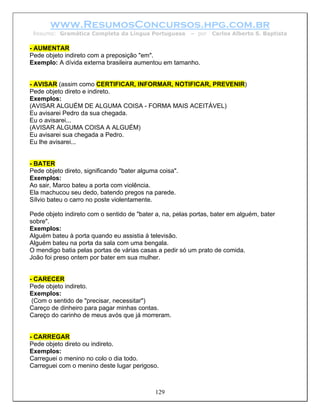 www.ResumosConcursos.hpg.com.br
 Resumo: Gramática Completa da Língua Portuguesa         – por   Carlos Alberto S. Baptista

- AUMENTAR
Pede objeto indireto com a preposição "em".
Exemplo: A dívida externa brasileira aumentou em tamanho.


- AVISAR (assim como CERTIFICAR, INFORMAR, NOTIFICAR, PREVENIR)
Pede objeto direto e indireto.
Exemplos:
(AVISAR ALGUÉM DE ALGUMA COISA - FORMA MAIS ACEITÁVEL)
Eu avisarei Pedro da sua chegada.
Eu o avisarei...
(AVISAR ALGUMA COISA A ALGUÉM)
Eu avisarei sua chegada a Pedro.
Eu lhe avisarei...


- BATER
Pede objeto direto, significando "bater alguma coisa".
Exemplos:
Ao sair, Marco bateu a porta com violência.
Ela machucou seu dedo, batendo pregos na parede.
Sílvio bateu o carro no poste violentamente.

Pede objeto indireto com o sentido de "bater a, na, pelas portas, bater em alguém, bater
sobre".
Exemplos:
Alguém bateu à porta quando eu assistia à televisão.
Alguém bateu na porta da sala com uma bengala.
O mendigo batia pelas portas de várias casas a pedir só um prato de comida.
João foi preso ontem por bater em sua mulher.


- CARECER
Pede objeto indireto.
Exemplos:
 (Com o sentido de "precisar, necessitar")
Careço de dinheiro para pagar minhas contas.
Careço do carinho de meus avós que já morreram.


- CARREGAR
Pede objeto direto ou indireto.
Exemplos:
Carreguei o menino no colo o dia todo.
Carreguei com o menino deste lugar perigoso.



                                             129
 