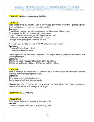 www.ResumosConcursos.hpg.com.br
 Resumo: Gramática Completa da Língua Portuguesa         – por   Carlos Alberto S. Baptista



- CERTIFICAR (Mesma regência de AVISAR)


- CHAMAR
Pede objeto direto ou indireto - com a preposição "por" como posvérbio - quando significa
"fazer vir alguém, convocar, invocar, pedir auxílio".
Exemplos:
O presidente chamou os ministros para uma reunião urgente. (Chamou-os)
Em suas preces, Alzira chamou por todos os santos.
O rapaz chamava pelos colegas para empurrarem o carro.
Quando viu os ladrões, Noeli chamou pela polícia.
De longe, notei que alguém chamava por mim.

Ainda com este sentido, o verbo CHAMAR pode tornar-se intransitivo.
Exemplos:
- Chamou? Perguntou o policial.
- Chamei! Respondeu a moça.

Com o significado de "denominar, apelidar", pede objeto direto ou indireto e predicativo, com
ou sem preposição.
Exemplos:
Chamavam Jânio, maluco. / Chamavam Jânio de maluco.
Chamavam a Jânio de maluco. / Chamavam a Jânio, maluco.


- CHEGAR
Pede o emprego da preposição "a"; contudo, já é bastante usual na linguagem coloquial
brasileira o emprego da preposição "em".
Exemplos:
Ele chegou ao (no) colégio atrasado.
Bete chegou a (em) casa de madrugada.

Observação: Em "Cheguei na hora exata", a preposição "em" está empregada
corretamente, porque indica tempo, e não lugar.


- CERTIFICAR (ver AVISAR)


- COMUNGAR
Pede objeto direto com o sentido de "dar comunhão.
Exemplo:
O padre comungou meus pais hoje. (Comungou-os)




                                            130
 