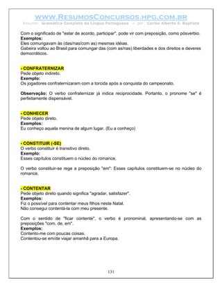 www.ResumosConcursos.hpg.com.br
 Resumo: Gramática Completa da Língua Portuguesa             – por   Carlos Alberto S. Baptista

Com o significado de "estar de acordo, participar", pode vir com preposição, como pósverbio.
Exemplos:
Eles comungavam às (das/nas/com as) mesmas idéias.
Gabeira voltou ao Brasil para comungar das (com as/nas) liberdades e dos direitos e deveres
democráticos.


- CONFRATERNIZAR
Pede objeto indireto.
Exemplo:
Os jogadores confraternizaram com a torcida após a conquista do campeonato.

Observação: O verbo confraternizar já indica reciprocidade. Portanto, o pronome "se" é
perfeitamente dispensável.


- CONHECER
Pede objeto direto.
Exemplos:
Eu conheço aquela menina de algum lugar. (Eu a conheço)


- CONSTITUIR (-SE)
O verbo constituir é transitivo direto.
Exemplo:
Esses capítulos constituem o núcleo do romance.

O verbo constituir-se rege a preposição "em": Esses capítulos constituem-se no núcleo do
romance.


- CONTENTAR
Pede objeto direto quando significa "agradar, satisfazer".
Exemplos:
Fiz o possível para contentar meus filhos neste Natal.
Não consegui contentá-la com meu presente.

Com o sentido de "ficar contente", o verbo é pronominal, apresentando-se com as
preposições "com, de, em".
Exemplos:
Contento-me com poucas coisas.
Contentou-se em/de viajar amanhã para a Europa.




                                              131
 