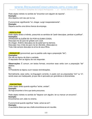 www.ResumosConcursos.hpg.com.br
 Resumo: Gramática Completa da Língua Portuguesa           – por    Carlos Alberto S. Baptista

Pede objeto indireto no sentido de "encontrar com alguém de repente".
Exemplo:
Ana deparou com seu pai na rua.

É pronominal, significando "vir, chegar, surgir inesperadamente".
Exemplo:
Deparou-se-lhe uma ótima chance de emprego.


- DESCULPAR
Pede objeto direto e indireto, possuindo os sentidos de "pedir desculpas, perdoar e justificar".
Exemplos:
(PERDOAR ALGUÉM DE OU POR ALGUMA COISA)
Desculpe-me de (por) ter gritado com você.
Ao chegar, Antônio desculpou-se da (pela=por+a) demora.
Desculpei meu irmão de (por) me ter ofendido. (Desculpei-o)
Toda mãe sempre desculpa os erros de seus filhos.


- DIGNAR-SE (pronominal, que no padrão culto rege a preposição "de")
Exemplos:
Ele não se dignou de dizer a verdade.
O deputado nem se dignou de nos responder.

Observações: É comum, em textos formais, encontrar esse verbo com a preposição "de"
elíptica.
Ex.:
O Presidente se dignou ouvir nossas reivindicações.

Normalmente, esse verbo, na linguagem corrente, é usado com as preposições "em" ou "a",
sendo esse uso inadequado, já que não é aprovado por gramáticos e dicionaristas.



- ENCONTRAR
Pede objeto direto quando significa "achar, avistar".
Exemplo:
Só hoje encontrei o livro que tanto procurava.

Pede objeto indireto no sentido de "deparar com alguém, ter ou marcar um encontro".
Exemplo:
Encontramos com João no cinema.

É pronominal quando significar "estar, achar-se em".
Exemplo:
A secretária disse que seu chefe encontrava-se em reunião.


                                              133
 