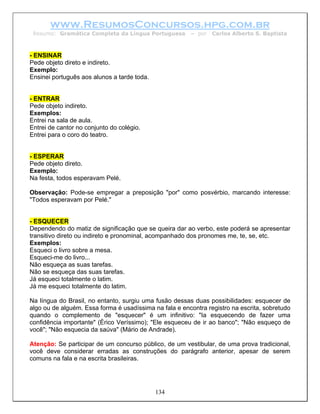 www.ResumosConcursos.hpg.com.br
 Resumo: Gramática Completa da Língua Portuguesa        – por   Carlos Alberto S. Baptista



- ENSINAR
Pede objeto direto e indireto.
Exemplo:
Ensinei português aos alunos a tarde toda.


- ENTRAR
Pede objeto indireto.
Exemplos:
Entrei na sala de aula.
Entrei de cantor no conjunto do colégio.
Entrei para o coro do teatro.


- ESPERAR
Pede objeto direto.
Exemplo:
Na festa, todos esperavam Pelé.

Observação: Pode-se empregar a preposição "por" como posvérbio, marcando interesse:
"Todos esperavam por Pelé."


- ESQUECER
Dependendo do matiz de significação que se queira dar ao verbo, este poderá se apresentar
transitivo direto ou indireto e pronominal, acompanhado dos pronomes me, te, se, etc.
Exemplos:
Esqueci o livro sobre a mesa.
Esqueci-me do livro...
Não esqueça as suas tarefas.
Não se esqueça das suas tarefas.
Já esqueci totalmente o latim.
Já me esqueci totalmente do latim.

Na língua do Brasil, no entanto, surgiu uma fusão dessas duas possibilidades: esquecer de
algo ou de alguém. Essa forma é usadíssima na fala e encontra registro na escrita, sobretudo
quando o complemento de "esquecer" é um infinitivo: "Ia esquecendo de fazer uma
confidência importante" (Érico Veríssimo); "Ele esqueceu de ir ao banco"; "Não esqueço de
você"; "Não esquecia da saúva" (Mário de Andrade).

Atenção: Se participar de um concurso público, de um vestibular, de uma prova tradicional,
você deve considerar erradas as construções do parágrafo anterior, apesar de serem
comuns na fala e na escrita brasileiras.




                                             134
 