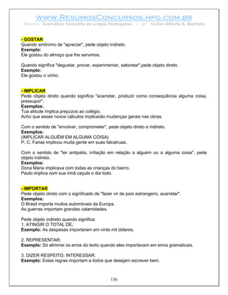 www.ResumosConcursos.hpg.com.br
 Resumo: Gramática Completa da Língua Portuguesa           – por   Carlos Alberto S. Baptista



- GOSTAR
Quando sinônimo de "apreciar", pede objeto indireto.
Exemplo:
Ele gostou do almoço que lhe servimos.

Quando significa "degustar, provar, experimentar, saborear",pede objeto direto.
Exemplo:
Ele gostou o vinho.


- IMPLICAR
Pede objeto direto quando significa "acarretar, produzir como conseqüência alguma coisa,
pressupor".
Exemplos:
Tua atitude implica prejuízos ao colégio.
Acho que esses novos cálculos implicarão mudanças gerais nas obras.

Com o sentido de "envolver, comprometer", pede objeto direto e indireto.
Exemplos:
(IMPLICAR ALGUÉM EM ALGUMA COISA)
P. C. Farias implicou muita gente em suas falcatruas.

Com o sentido de "ter antipatia, irritação em relação a alguém ou a alguma coisa", pede
objeto indireto.
Exemplos:
Dona Maria implicava com todas as crianças do bairro.
Paulo implica com sua irmã caçula o dia todo.


- IMPORTAR
Pede objeto direto com o significado de "fazer vir de país estrangeiro, acarretar".
Exemplos:
O Brasil importa muitos automóveis da Europa.
As guerras importam grandes calamidades.

Pede objeto indireto quando significa:
1. ATINGIR O TOTAL DE;
Exemplo: As despesas importaram em vinte mil dólares.

2. REPRESENTAR;
Exemplo: Só eliminei os erros do texto quando eles importavam em erros gramaticais.

3. DIZER RESPEITO, INTERESSAR;
Exemplo: Estas regras importam a todos que desejam escrever bem.



                                              136
 