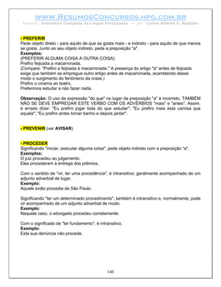 www.ResumosConcursos.hpg.com.br
 Resumo: Gramática Completa da Língua Portuguesa          – por   Carlos Alberto S. Baptista



- PREFERIR
Pede objeto direto - para aquilo de que se gosta mais - e indireto - para aquilo de que menos
se gosta. Junto ao seu objeto indireto, pede a preposição "a".
Exemplos:
(PREFERIR ALGUMA COISA A OUTRA COISA)
Prefiro feijoada a macarronada.
(Compare: "Prefiro a feijoada à macarronada." A presença do artigo "a" antes de feijoada
exige que também se empregue outro artigo antes de macarronada, acarretando desse
modo o surgimento do fenômeno da crase.)
Prefiro o cinema ao teatro.
Preferimos estudar a não fazer nada.

Observação: O uso da expressão "do que" no lugar da preposição "a" é incorreto. TAMBÉM
NÃO SE DEVE EMPREGAR ESTE VERBO COM OS ADVÉRBIOS "mais" e "antes". Assim,
é errado dizer: "Eu prefiro jogar bola do que estudar"; "Eu prefiro mais esta camisa que
aquela"; "Eu prefiro antes tomar banho e depois jantar".


- PREVENIR (ver AVISAR)


- PROCEDER
Significando "iniciar, executar alguma coisa", pede objeto indireto com a preposição "a".
Exemplos:
O juiz procedeu ao julgamento.
Eles procederam à entrega dos prêmios.

Com o sentido de "vir, ter uma procedência", é intransitivo; geralmente acompanhado de um
adjunto adverbial de lugar.
Exemplo:
Aquele avião procedia de São Paulo.

Significando "ter um determinado procedimento", também é intransitivo e, normalmente, pode
vir acompanhado de um adjunto adverbial de modo.
Exemplo:
Naquele caso, o advogado procedeu corretamente.

Com o significado de "ter fundamento", é intransitivo.
Exemplo:
Esta sua denúncia não procede.




                                              140
 
