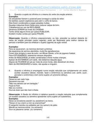 www.ResumosConcursos.hpg.com.br
 Resumo: Gramática Completa da Língua Portuguesa          – por   Carlos Alberto S. Baptista

5.     Quando o sujeito do infinitivo é o mesmo do verbo da oração anterior.
Exemplos:
Os estudantes fizeram o possível para conseguir a saída do reitor.
Os ladrões usaram explosivos para abrir o cofre do banco.
Eles foram condenados a pagar pesadas multas.
Aquelas máquinas foram feitas para costurar calças de brim.
Trabalhemos em vez de RECLAMAR.
Devemos SORRIR ao invés de CHORAR.
Tenho ainda alguns livros por (para) PUBLICAR.
Existem muitas contas por (para) PAGAR.

Observação: Quando o infinitivo preposicionado, ou não, preceder ou estiver distante do
verbo da oração principal (verbo regente), pode ser flexionado para melhor clareza do
período e também para se enfatizar o sujeito (agente) da ação verbal.

Exemplos:
Para se aquecerem, os meninos dormiam juntinhos.
Na esperança de sermos atendidos, muito lhe agradecemos.
Foram dois amigos à casa de outro, em Minas Gerais, a fim de jogarem futebol.
Para ESTUDARMOS, estaremos sempre dispostos.
Antes de NASCEREM, já estão condenadas à fome muitas crianças.
Apesar de ESTARMOS com sede, não bebemos daquela água.
Depois de FICAREM em pé por mais de cinco horas, eles desistiram do show.
Além de INCOMODARES a todos, não ajudas a ninguém.


6.    Quando o infinitivo é empregado numa oração reduzida que complementa um verbo
      auxiliar causativo (deixar, mandar, fazer e sinônimos) ou sensitivo (ver, sentir, ouvir,
      perceber e sinônimos) e tem como sujeito um pronome oblíquo.
Exemplos:
Deixei-os sair cedo hoje.
Deixaram-nos sair.
"Não nos deixeis cair em tentação."
Faça-os ficar.
Não os vi entrar.
Ouvi-as dizer que não iriam à festa.

Observação: A flexão do infinitivo é optativa quando a oração reduzida que complementa
um auxiliar causativo ou sensitivo apresentar como sujeito um substantivo.
Exemplos:
Deixe os torcedores assistir (ou assistirem) ao treino.
"Deixai vir (ou virem) a mim as criancinhas!"
O sargento mandou os soldados sair (ou saírem) do pátio.
Mande os meninos entrar. (ou entrarem)
Ouvi os pássaros cantar. (ou cantarem)



                                             145
 