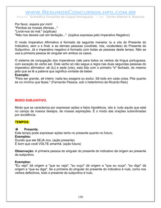 www.ResumosConcursos.hpg.com.br
 Resumo: Gramática Completa da Língua Portuguesa         – por   Carlos Alberto S. Baptista

Por favor, espere por mim!
"Perdoai as nossas ofensas..."
"Livrai-nos do mal." (súplicas)
"Não nos deixeis cair em tentação..." (súplica expressa pelo Imperativo Negativo)

O modo Imperativo Afirmativo é formado da seguinte maneira: tu e vós do Presente do
Indicativo, sem o s final, e as demais pessoas (você/ele, nós, vocês/eles) do Presente do
Subjuntivo. Já o imperativo negativo é formado com todas as pessoas deste tempo. Não se
usa a primeira pessoa do singular em ambos os casos.

O sistema de conjugação dos imperativos vale para todos os verbos da língua portuguesa,
com exceção do verbo ser. Este verbo só não segue a regra nas duas segundas pessoas do
imperativo afirmativo: sê (tu) e sede (vós), esta lida com o primeiro "e" fechado, do mesmo
jeito que se lê a palavra que significa vontade de beber.
Exemplo:
"Para ser grande, sê inteiro: nada teu exagera ou exclui. Sê todo em cada coisa. Põe quanto
és no mínimo que fazes." (Fernando Pessoa, sob o heterônimo de Ricardo Reis)




MODO SUBJUNTIVO.

Modo que se caracteriza por expressar ações e fatos hipotéticos, isto é, tudo aquilo que está
no campo de nossos desejos, de nossas aspirações. É o modo das orações subordinadas
por excelência.

TEMPOS:

       Presente.
Este tempo pode expressar ações tanto no presente quanto no futuro.
Exemplos:
Duvido que ele SEJA rico. (ação presente)
É bom que você VOLTE amanhã. (ação futura)

Observação: A primeira pessoa do singular do presente do indicativo dá origem ao presente
do subjuntivo.

Exemplos:
"Eu vejo" dá origem a "que eu veja"; "eu ouço" dá origem a "que eu ouça"; "eu digo" dá
origem a "que eu diga". Se a primeira do singular do presente do indicativo é nula, como nos
verbos defectivos, todo o presente do subjuntivo é nulo.




                                            150
 