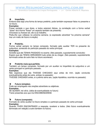 www.ResumosConcursos.hpg.com.br
 Resumo: Gramática Completa da Língua Portuguesa        – por   Carlos Alberto S. Baptista




       Imperfeito.
Embora esta seja uma forma do tempo pretérito, pode também expressar fatos no presente e
no futuro.
Exemplos:
Fosse verdade o que dizes, e todos estariam felizes. (a correlação com a forma verbal
"dizes" dá à forma "fosse" um aspecto também de presente)
Chovesse ou fizesse sol, ele ia ao trabalho.
Pediu-lhe que voltasse na próxima semana. (a expressão adverbial "na próxima semana"
traz um matiz de futuro à oração)


      Pretérito.
Forma verbal sempre no tempo composto, formado pelo auxiliar TER no presente do
subjuntivo, acrescido do particípio passado do verbo principal.
Exemplos:
Acredito que ele TENHA PASSADO no exame. (fato passado, supostamente concluído)
Espero que ela TENHA ARRUMADO tudo antes de eu chegar. (fato passado, supostamente
terminado antes de outro fato no futuro acontecer)


      Pretérito mais-que-perfeito.
Também um tempo composto, formado por um auxiliar no Imperfeito do subjuntivo e um
verbo principal no particípio passado.
Exemplos:
Não esperava que ela TIVESSE CHEGADO aqui antes de mim. (ação concluída
eventualmente antes de outra, ambas no passado)
TIVESSE CHEGADO antes, e o prêmio seria seu. (ação hipotética, ocorrida no passado)


       Futuro (simples).
Pode ser empregado nas orações adverbiais ou adjetivas.
Exemplos:
SE QUISER, irei vê-lo. (idéia de eventualidade no futuro)
Trarei presentes aos que me ENCOMENDAREM.

_
      Futuro (composto).
Formado do verbo auxiliar no futuro simples e o particípio passado do verbo principal.
Exemplos:
Quando TIVER ENCONTRADO a resposta, revelarei a todos. (fato futuro eventualmente
terminado em relação a outro também no futuro)




                                            151
 