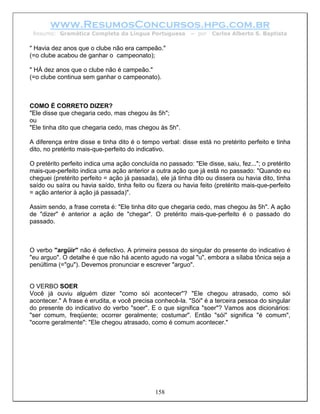 www.ResumosConcursos.hpg.com.br
 Resumo: Gramática Completa da Língua Portuguesa           – por   Carlos Alberto S. Baptista

" Havia dez anos que o clube não era campeão."
(=o clube acabou de ganhar o campeonato);

" HÁ dez anos que o clube não é campeão."
(=o clube continua sem ganhar o campeonato).



COMO É CORRETO DIZER?
"Ele disse que chegaria cedo, mas chegou às 5h";
ou
"Ele tinha dito que chegaria cedo, mas chegou às 5h".

A diferença entre disse e tinha dito é o tempo verbal: disse está no pretérito perfeito e tinha
dito, no pretérito mais-que-perfeito do indicativo.

O pretérito perfeito indica uma ação concluída no passado: "Ele disse, saiu, fez..."; o pretérito
mais-que-perfeito indica uma ação anterior a outra ação que já está no passado: "Quando eu
cheguei (pretérito perfeito = ação já passada), ele já tinha dito ou dissera ou havia dito, tinha
saído ou saíra ou havia saído, tinha feito ou fizera ou havia feito (pretérito mais-que-perfeito
= ação anterior à ação já passada)".

Assim sendo, a frase correta é: "Ele tinha dito que chegaria cedo, mas chegou às 5h". A ação
de "dizer" é anterior a ação de "chegar". O pretérito mais-que-perfeito é o passado do
passado.



O verbo "argüir" não é defectivo. A primeira pessoa do singular do presente do indicativo é
"eu arguo". O detalhe é que não há acento agudo na vogal "u", embora a sílaba tônica seja a
penúltima (="gu"). Devemos pronunciar e escrever "arguo".


O VERBO SOER
Você já ouviu alguém dizer "como sói acontecer"? "Ele chegou atrasado, como sói
acontecer." A frase é erudita, e você precisa conhecê-la. "Sói" é a terceira pessoa do singular
do presente do indicativo do verbo "soer". E o que significa "soer"? Vamos aos dicionários:
"ser comum, freqüente; ocorrer geralmente; costumar". Então "sói" significa "é comum",
"ocorre geralmente": "Ele chegou atrasado, como é comum acontecer."




                                              158
 