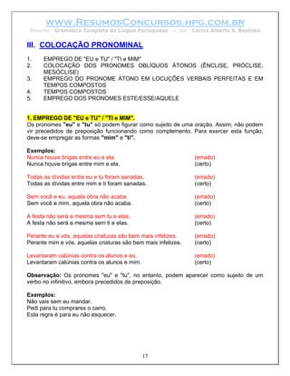 www.ResumosConcursos.hpg.com.br
 Resumo: Gramática Completa da Língua Portuguesa        – por   Carlos Alberto S. Baptista


III. COLOCAÇÃO PRONOMINAL
1.    EMPREGO DE "EU e TU" / "TI e MIM"
2.    COLOCAÇÃO DOS PRONOMES OBLÍQUOS ÁTONOS (ÊNCLISE, PRÓCLISE,
      MESÓCLISE)
3.    EMPREGO DO PRONOME ÁTONO EM LOCUÇÕES VERBAIS PERFEITAS E EM
      TEMPOS COMPOSTOS
4.    TEMPOS COMPOSTOS
5.    EMPREGO DOS PRONOMES ESTE/ESSE/AQUELE


1. EMPREGO DE "EU e TU" / "TI e MIM".
Os pronomes "eu" e "tu" só podem figurar como sujeito de uma oração. Assim, não podem
vir precedidos de preposição funcionando como complemento. Para exercer esta função,
deve-se empregar as formas "mim" e "ti".

Exemplos:
Nunca houve brigas entre eu e ela.                              (errado)
Nunca houve brigas entre mim e ela.                             (certo)

Todas as dívidas entre eu e tu foram sanadas.                   (errado)
Todas as dívidas entre mim e ti foram sanadas.                  (certo)

Sem você e eu, aquela obra não acaba.                           (errado)
Sem você e mim, aquela obra não acaba.                          (certo)

A festa não será a mesma sem tu e elas.                         (errado)
A festa não será a mesma sem ti e elas.                         (certo)

Perante eu e vós, aquelas criaturas são bem mais infelizes.     (errado)
Perante mim e vós, aquelas criaturas são bem mais infelizes.    (certo)

Levantaram calúnias contra os alunos e eu.                      (errado)
Levantaram calúnias contra os alunos e mim.                     (certo)

Observação: Os pronomes "eu" e "tu", no entanto, podem aparecer como sujeito de um
verbo no infinitivo, embora precedidos de preposição.

Exemplos:
Não vais sem eu mandar.
Pedi para tu comprares o carro.
Esta regra é para eu não esquecer.




                                              17
 