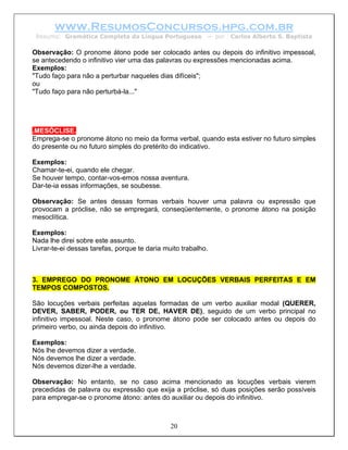 www.ResumosConcursos.hpg.com.br
 Resumo: Gramática Completa da Língua Portuguesa           – por   Carlos Alberto S. Baptista

Observação: O pronome átono pode ser colocado antes ou depois do infinitivo impessoal,
se antecedendo o infinitivo vier uma das palavras ou expressões mencionadas acima.
Exemplos:
"Tudo faço para não a perturbar naqueles dias difíceis";
ou
"Tudo faço para não perturbá-la..."




.MESÓCLISE.
Emprega-se o pronome átono no meio da forma verbal, quando esta estiver no futuro simples
do presente ou no futuro simples do pretérito do indicativo.

Exemplos:
Chamar-te-ei, quando ele chegar.
Se houver tempo, contar-vos-emos nossa aventura.
Dar-te-ia essas informações, se soubesse.

Observação: Se antes dessas formas verbais houver uma palavra ou expressão que
provocam a próclise, não se empregará, conseqüentemente, o pronome átono na posição
mesoclítica.

Exemplos:
Nada lhe direi sobre este assunto.
Livrar-te-ei dessas tarefas, porque te daria muito trabalho.



3. EMPREGO DO PRONOME ÁTONO EM LOCUÇÕES VERBAIS PERFEITAS E EM
TEMPOS COMPOSTOS.

São locuções verbais perfeitas aquelas formadas de um verbo auxiliar modal (QUERER,
DEVER, SABER, PODER, ou TER DE, HAVER DE), seguido de um verbo principal no
infinitivo impessoal. Neste caso, o pronome átono pode ser colocado antes ou depois do
primeiro verbo, ou ainda depois do infinitivo.

Exemplos:
Nós lhe devemos dizer a verdade.
Nós devemos lhe dizer a verdade.
Nós devemos dizer-lhe a verdade.

Observação: No entanto, se no caso acima mencionado as locuções verbais vierem
precedidas de palavra ou expressão que exija a próclise, só duas posições serão possíveis
para empregar-se o pronome átono: antes do auxiliar ou depois do infinitivo.



                                               20
 