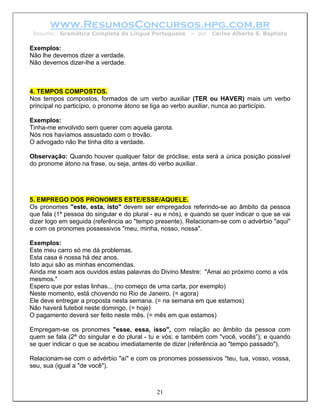 www.ResumosConcursos.hpg.com.br
 Resumo: Gramática Completa da Língua Portuguesa          – por   Carlos Alberto S. Baptista

Exemplos:
Não lhe devemos dizer a verdade.
Não devemos dizer-lhe a verdade.



4. TEMPOS COMPOSTOS.
Nos tempos compostos, formados de um verbo auxiliar (TER ou HAVER) mais um verbo
principal no particípio, o pronome átono se liga ao verbo auxiliar, nunca ao particípio.

Exemplos:
Tinha-me envolvido sem querer com aquela garota.
Nós nos havíamos assustado com o trovão.
O advogado não lhe tinha dito a verdade.

Observação: Quando houver qualquer fator de próclise, esta será a única posição possível
do pronome átono na frase, ou seja, antes do verbo auxiliar.




5. EMPREGO DOS PRONOMES ESTE/ESSE/AQUELE.
Os pronomes "este, esta, isto" devem ser empregados referindo-se ao âmbito da pessoa
que fala (1ª pessoa do singular e do plural - eu e nós), e quando se quer indicar o que se vai
dizer logo em seguida (referência ao "tempo presente). Relacionam-se com o advérbio "aqui"
e com os pronomes possessivos "meu, minha, nosso, nossa".

Exemplos:
Este meu carro só me dá problemas.
Esta casa é nossa há dez anos.
Isto aqui são as minhas encomendas.
Ainda me soam aos ouvidos estas palavras do Divino Mestre: "Amai ao próximo como a vós
mesmos."
Espero que por estas linhas... (no começo de uma carta, por exemplo)
Neste momento, está chovendo no Rio de Janeiro. (= agora)
Ele deve entregar a proposta nesta semana. (= na semana em que estamos)
Não haverá futebol neste domingo. (= hoje)
O pagamento deverá ser feito neste mês. (= mês em que estamos)

Empregam-se os pronomes "esse, essa, isso", com relação ao âmbito da pessoa com
quem se fala (2ª do singular e do plural - tu e vós; e também com "você, vocês”); e quando
se quer indicar o que se acabou imediatamente de dizer (referência ao "tempo passado").

Relacionam-se com o advérbio "aí" e com os pronomes possessivos "teu, tua, vosso, vossa,
seu, sua (igual a "de você").



                                             21
 