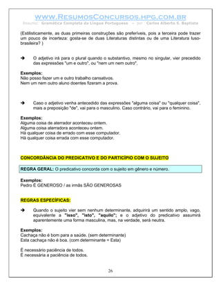 www.ResumosConcursos.hpg.com.br
 Resumo: Gramática Completa da Língua Portuguesa         – por   Carlos Alberto S. Baptista

(Estilisticamente, as duas primeiras construções são preferíveis, pois a terceira pode trazer
um pouco de incerteza: gosta-se de duas Literaturas distintas ou de uma Literatura luso-
brasileira? )


      O adjetivo irá para o plural quando o substantivo, mesmo no singular, vier precedido
      das expressões "um e outro", ou "nem um nem outro".

Exemplos:
Não posso fazer um e outro trabalho cansativos.
Nem um nem outro aluno doentes fizeram a prova.



      Caso o adjetivo venha antecedido das expressões "alguma coisa" ou "qualquer coisa",
      mais a preposição "de", vai para o masculino. Caso contrário, vai para o feminino.

Exemplos:
Alguma coisa de aterrador aconteceu ontem.
Alguma coisa aterradora aconteceu ontem.
Há qualquer coisa de errado com esse computador.
Há qualquer coisa errada com esse computador.



CONCORDÂNCIA DO PREDICATIVO E DO PARTICÍPIO COM O SUJEITO

REGRA GERAL: O predicativo concorda com o sujeito em gênero e número.

Exemplos:
Pedro É GENEROSO / as irmãs SÃO GENEROSAS


REGRAS ESPECÍFICAS:

      Quando o sujeito vier sem nenhum determinante, adquirirá um sentido amplo, vago,
      equivalente a "isso", "isto", "aquilo"; e o adjetivo do predicativo assumirá
      aparentemente uma forma masculina, mas, na verdade, será neutra.

Exemplos:
Cachaça não é bom para a saúde. (sem determinante)
Esta cachaça não é boa. (com determinante = Esta)

É necessário paciência de todos.
É necessária a paciência de todos.


                                             26
 