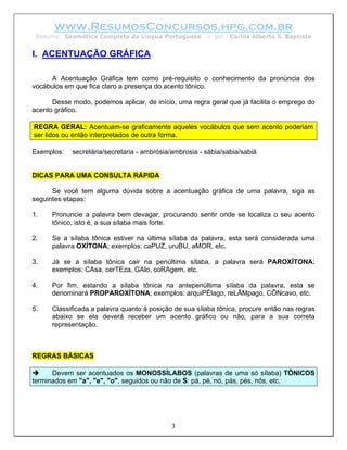 www.ResumosConcursos.hpg.com.br
 Resumo: Gramática Completa da Língua Portuguesa        – por   Carlos Alberto S. Baptista


I. ACENTUAÇÃO GRÁFICA

      A Acentuação Gráfica tem como pré-requisito o conhecimento da pronúncia dos
vocábulos em que fica claro a presença do acento tônico.

      Desse modo, podemos aplicar, de início, uma regra geral que já facilita o emprego do
acento gráfico.

REGRA GERAL: Acentuam-se graficamente aqueles vocábulos que sem acento poderiam
ser lidos ou então interpretados de outra forma.

Exemplos:   secretária/secretaria - ambrósia/ambrosia - sábia/sabia/sabiá


DICAS PARA UMA CONSULTA RÁPIDA

      Se você tem alguma dúvida sobre a acentuação gráfica de uma palavra, siga as
seguintes etapas:

1.    Pronuncie a palavra bem devagar, procurando sentir onde se localiza o seu acento
      tônico, isto é, a sua sílaba mais forte.

2.    Se a sílaba tônica estiver na última sílaba da palavra, esta será considerada uma
      palavra OXÍTONA; exemplos: caPUZ, uruBU, aMOR, etc.

3.    Já se a sílaba tônica cair na penúltima sílaba, a palavra será PAROXÍTONA;
      exemplos: CAsa, cerTEza, GAlo, coRAgem, etc.

4.    Por fim, estando a sílaba tônica na antepenúltima sílaba da palavra, esta se
      denominará PROPAROXÍTONA; exemplos: arquiPÉlago, reLÂMpago, CÔNcavo, etc.

5.    Classificada a palavra quanto à posição de sua sílaba tônica, procure então nas regras
      abaixo se ela deverá receber um acento gráfico ou não, para a sua correta
      representação.



REGRAS BÁSICAS

      Devem ser acentuados os MONOSSÍLABOS (palavras de uma só sílaba) TÔNICOS
terminados em "a", "e", "o", seguidos ou não de S: pá, pé, nó, pás, pés, nós, etc.




                                             3
 