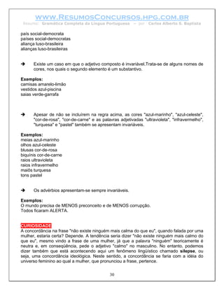 www.ResumosConcursos.hpg.com.br
 Resumo: Gramática Completa da Língua Portuguesa         – por   Carlos Alberto S. Baptista

país social-democrata
países social-democratas
aliança luso-brasileira
alianças luso-brasileiras


      Existe um caso em que o adjetivo composto é invariável.Trata-se de alguns nomes de
      cores, nos quais o segundo elemento é um substantivo.

Exemplos:
camisas amarelo-limão
vestidos azul-piscina
saias verde-garrafa



      Apesar de não se incluírem na regra acima, as cores "azul-marinho", "azul-celeste",
      "cor-de-rosa", "cor-de-carne" e as palavras adjetivadas "ultravioleta", "infravermelho",
      "turquesa" e "pastel" também se apresentam invariáveis.

Exemplos:
meias azul-marinho
olhos azul-celeste
blusas cor-de-rosa
biquínis cor-de-carne
raios ultravioleta
raios infravermelho
maiôs turquesa
tons pastel


      Os advérbios apresentam-se sempre invariáveis.

Exemplos:
O mundo precisa de MENOS preconceito e de MENOS corrupção.
Todos ficaram ALERTA.


CURIOSIDADE
A concordância na frase "não existe ninguém mais calma do que eu", quando falada por uma
mulher, estaria certa? Depende. A tendência seria dizer "não existe ninguém mais calmo do
que eu", mesmo vindo a frase de uma mulher, já que a palavra "ninguém" teoricamente é
neutra e, em conseqüência, pede o adjetivo "calmo" no masculino. No entanto, podemos
dizer também que está acontecendo aqui um fenômeno lingüístico chamado silepse, ou
seja, uma concordância ideológica. Neste sentido, a concordância se faria com a idéia do
universo feminino ao qual a mulher, que pronunciou a frase, pertence.


                                             30
 