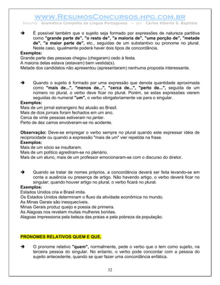 www.ResumosConcursos.hpg.com.br
 Resumo: Gramática Completa da Língua Portuguesa      – por   Carlos Alberto S. Baptista

      É possível também que o sujeito seja formado por expressões de natureza partitiva
      como "grande parte de", "o resto de", "a maioria de", "uma porção de", "metade
      de", "a maior parte de", etc., seguidas de um substantivo ou pronome no plural.
      Neste caso, igualmente poderá haver dois tipos de concordância.
Exemplos:
Grande parte das pessoas chegou (chegaram) cedo à festa.
A maioria delas estava (estavam) bem vestida(s).
Metade dos candidatos não apresentou (apresentaram) nenhuma proposta interessante.


      Quando o sujeito é formado por uma expressão que denota quantidade aproximada
      como "mais de...", "menos de...", "cerca de...", "perto de...", seguida de um
      número no plural, o verbo deve ficar no plural. Porém, se estas expressões vierem
      seguidas do numeral "um", o verbo obrigatoriamente vai para o singular.
Exemplos:
Mais de um jornal estrangeiro fez alusão ao Brasil.
Mais de dois jornais foram fechados em um ano.
Cerca de vinte pessoas estiveram no jantar.
Perto de dez carros envolveram-se no acidente.

Observação: Deve-se empregar o verbo sempre no plural quando este expressar idéia de
reciprocidade ou quando a expressão "mais de um" vier repetida na frase.
Exemplos:
Mais de um sócio se insultaram.
Mais de um político agrediram-se no plenário.
Mais de um aluno, mais de um professor emocionaram-se com o discurso do diretor.


      Quando se tratar de nomes próprios, a concordância deverá ser feita levando-se em
      conta a ausência ou presença de artigo. Não havendo artigo, o verbo deverá ficar no
      singular; quando houver artigo no plural, o verbo ficará no plural.
Exemplos:
Estados Unidos cria e Brasil imita.
Os Estados Unidos determinam o fluxo da atividade econômica no mundo.
As Minas Gerais são inesquecíveis.
Minas Gerais produz queijo e poesia de primeira.
As Alagoas nos revelam muitas mulheres bonitas.
Alagoas impressiona pela beleza das praias e pela pobreza da população.



PRONOMES RELATIVOS QUEM E QUE.

      O pronome relativo "quem", normalmente, pede o verbo que o tem como sujeito, na
      terceira pessoa do singular. No entanto, o verbo pode concordar com a pessoa do
      sujeito antecedente, quando se quer fazer uma concordância enfática.


                                           32
 