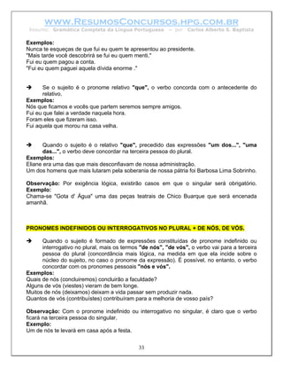 www.ResumosConcursos.hpg.com.br
 Resumo: Gramática Completa da Língua Portuguesa         – por   Carlos Alberto S. Baptista

Exemplos:
Nunca te esqueças de que fui eu quem te apresentou ao presidente.
"Mais tarde você descobrirá se fui eu quem menti."
Fui eu quem pagou a conta.
"Fui eu quem paguei aquela dívida enorme ."


       Se o sujeito é o pronome relativo "que", o verbo concorda com o antecedente do
       relativo.
Exemplos:
Nós que ficamos e vocês que partem seremos sempre amigos.
Fui eu que falei a verdade naquela hora.
Foram eles que fizeram isso.
Fui aquela que morou na casa velha.


       Quando o sujeito é o relativo "que", precedido das expressões "um dos...", "uma
       das...", o verbo deve concordar na terceira pessoa do plural.
Exemplos:
Eliane era uma das que mais desconfiavam de nossa administração.
Um dos homens que mais lutaram pela soberania de nossa pátria foi Barbosa Lima Sobrinho.

Observação: Por exigência lógica, existirão casos em que o singular será obrigatório.
Exemplo:
Chama-se "Gota d' Água" uma das peças teatrais de Chico Buarque que será encenada
amanhã.



PRONOMES INDEFINIDOS OU INTERROGATIVOS NO PLURAL + DE NÓS, DE VÓS.

      Quando o sujeito é formado de expressões constituídas de pronome indefinido ou
      interrogativo no plural, mais os termos "de nós", "de vós", o verbo vai para a terceira
      pessoa do plural (concordância mais lógica, na medida em que ela incide sobre o
      núcleo do sujeito, no caso o pronome da expressão). É possível, no entanto, o verbo
      concordar com os pronomes pessoais "nós e vós".
Exemplos:
Quais de nós (concluiremos) concluirão a faculdade?
Alguns de vós (viestes) vieram de bem longe.
Muitos de nós (deixamos) deixam a vida passar sem produzir nada.
Quantos de vós (contribuístes) contribuíram para a melhoria de vosso país?

Observação: Com o pronome indefinido ou interrogativo no singular, é claro que o verbo
ficará na terceira pessoa do singular.
Exemplo:
Um de nós te levará em casa após a festa.


                                             33
 