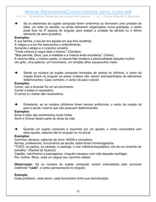 www.ResumosConcursos.hpg.com.br
 Resumo: Gramática Completa da Língua Portuguesa         – por   Carlos Alberto S. Baptista

       Se os elementos do sujeito composto forem sinônimos ou formarem uma unidade de
       idéia, um todo no sentido, ou ainda estiverem organizados numa gradação, o verbo
       pode ficar na 3ª pessoa do singular para realçar a unidade de sentido ou o último
       elemento da série gradativa.
Exemplos:
A sua família, o seu lar era aquele em que fora recolhida.
A mágoa e a dor lhe ressuscitou o entendimento.
Somente o elogio e o incentivo constrói.
"Triste ventura e negro fado o chama." (Camões)
"Mas permite, Deus, que a maldade e a malícia ande encoberta." (Vieira)
A mesma idéia, o mesmo gesto, a mesma fala revelava a personalidade daquela mulher.
Um grito, uma palavra, um movimento, um simples olhar causava-lhe medo.


      Sendo os núcleos do sujeito composto formados de verbos no infinitivo, o verbo da
      oração ficará no singular se esses núcleos não vierem acompanhados de elementos
      determinantes. Caso contrário, o verbo irá para o plural.
Exemplos:
Correr, cair e levantar foi um só movimento.
Comer e beber é necessário.
O comer e o beber são necessários.


       Entretanto, se os núcleos infinitivos forem termos antônimos, o verbo da oração irá
       para o plural, mesmo que não possuam determinantes.
Exemplos:
Amar e odiar são sentimentos muito fortes.
Sorrir e Chorar fazem parte do show da vida.


       Quando um sujeito composto é resumido por um aposto, o verbo concordará com
       esse aposto, estando ele no singular ou no plural.
Exemplos:
Carinhos, abraços, palavras de amor, NADA o consolava.
Alunos, professores, funcionários da escola, todos foram homenageados.
"TUDO, os pastos, as várzeas, a caatinga, o mar milheiral esquelético, era de um cinzento de
borralho." (Rachel de Queiroz)
Capitão, marinheiros e passageiros, ninguém escapou com vida daquele naufrágio.
Pai, mulher, filhos, cada um seguia seu caminho calado.

Observação: Se os núcleos do sujeito composto vierem antecedidos pelo pronome
indefinido "cada", o verbo permanecerá no singular.

Exemplo:
Cada professor, cada aluno, cada funcionário tinha sua reivindicação.



                                             35
 