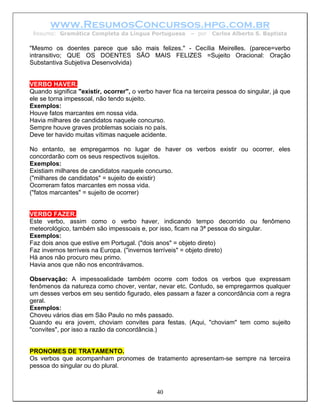 www.ResumosConcursos.hpg.com.br
 Resumo: Gramática Completa da Língua Portuguesa          – por   Carlos Alberto S. Baptista

"Mesmo os doentes parece que são mais felizes." - Cecília Meirelles. (parece=verbo
intransitivo; QUE OS DOENTES SÃO MAIS FELIZES =Sujeito Oracional: Oração
Substantiva Subjetiva Desenvolvida)


VERBO HAVER.
Quando significa "existir, ocorrer", o verbo haver fica na terceira pessoa do singular, já que
ele se torna impessoal, não tendo sujeito.
Exemplos:
Houve fatos marcantes em nossa vida.
Havia milhares de candidatos naquele concurso.
Sempre houve graves problemas sociais no país.
Deve ter havido muitas vítimas naquele acidente.

No entanto, se empregarmos no lugar de haver os verbos existir ou ocorrer, eles
concordarão com os seus respectivos sujeitos.
Exemplos:
Existiam milhares de candidatos naquele concurso.
("milhares de candidatos" = sujeito de existir)
Ocorreram fatos marcantes em nossa vida.
("fatos marcantes" = sujeito de ocorrer)


VERBO FAZER.
Este verbo, assim como o verbo haver, indicando tempo decorrido ou fenômeno
meteorológico, também são impessoais e, por isso, ficam na 3ª pessoa do singular.
Exemplos:
Faz dois anos que estive em Portugal. ("dois anos" = objeto direto)
Faz invernos terríveis na Europa. ("invernos terríveis" = objeto direto)
Há anos não procuro meu primo.
Havia anos que não nos encontrávamos.

Observação: A impessoalidade também ocorre com todos os verbos que expressam
fenômenos da natureza como chover, ventar, nevar etc. Contudo, se empregarmos qualquer
um desses verbos em seu sentido figurado, eles passam a fazer a concordância com a regra
geral.
Exemplos:
Choveu vários dias em São Paulo no mês passado.
Quando eu era jovem, choviam convites para festas. (Aqui, "choviam" tem como sujeito
"convites", por isso a razão da concordância.)


PRONOMES DE TRATAMENTO.
Os verbos que acompanham pronomes de tratamento apresentam-se sempre na terceira
pessoa do singular ou do plural.



                                             40
 