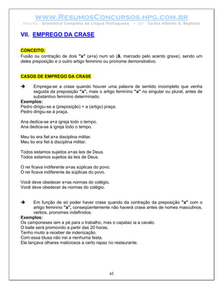 www.ResumosConcursos.hpg.com.br
 Resumo: Gramática Completa da Língua Portuguesa        – por   Carlos Alberto S. Baptista


VII. EMPREGO DA CRASE

CONCEITO:
Fusão ou contração de dois "a" (a+a) num só (à, marcado pelo acento grave), sendo um
deles preposição e o outro artigo feminino ou pronome demonstrativo.


CASOS DE EMPREGO DA CRASE

      Emprega-se a crase quando houver uma palavra de sentido incompleto que venha
      seguida da preposição "a", mais o artigo feminino "a" no singular ou plural, antes de
      substantivo feminino determinado.
Exemplos:
Pedro dirigiu-se a (preposição) + a (artigo) praça.
Pedro dirigiu-se à praça.

Ana dedica-se a+a igreja todo o tempo.
Ana dedica-se à igreja todo o tempo.

Meu tio era fiel a+a disciplina militar.
Meu tio era fiel à disciplina militar.

Todos estamos sujeitos a+as leis de Deus.
Todos estamos sujeitos às leis de Deus.

O rei ficava indiferente a+as súplicas do povo.
O rei ficava indiferente às súplicas do povo.

Você deve obedecer a+as normas do colégio.
Você deve obedecer às normas do colégio.


       Em função de só poder haver crase quando da contração da preposição "a" com o
       artigo feminino "a", conseqüentemente não haverá crase antes de nomes masculinos,
       verbos, pronomes indefinidos.
Exemplos:
Os camponeses iam a pé para o trabalho, mas o capataz ia a cavalo.
O baile será promovido a partir das 20 horas.
Tenho muito a receber de indenização.
Com essa blusa não irei a nenhuma festa.
Ela lançava olhares maliciosos a certo rapaz no restaurante.




                                              45
 