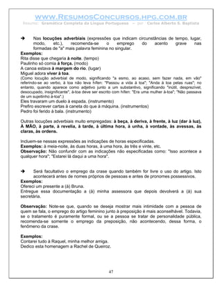 www.ResumosConcursos.hpg.com.br
 Resumo: Gramática Completa da Língua Portuguesa             – por   Carlos Alberto S. Baptista



       Nas locuções adverbiais (expressões que indicam circunstâncias de tempo, lugar,
       modo,     etc.),   recomenda-se     o     emprego  do   acento    grave    nas
       formadas de "a" mais palavra feminina no singular.
Exemplos:
Rita disse que chegaria à noite. (tempo)
Paulinho só comia à força. (modo)
A canoa estava à margem do rio. (lugar)
Miguel adora viver à toa.
(Como locução adverbial de modo, significando "a esmo, ao acaso, sem fazer nada, em vão"
referindo-se ao verbo, à toa não leva hífen: "Passou a vida à toa"; "Anda à toa pelas ruas"; no
entanto, quando aparece como adjetivo junto a um substantivo, significando "inútil, desprezível,
desocupado, insignificante", à-toa deve ser escrito com hífen: "Era uma mulher à-toa"; "Não passava
de um sujeitinho à-toa".)
Eles travaram um duelo à espada. (instrumento)
Prefiro escrever cartas à caneta do que à máquina. (instrumentos)
Pedro foi ferido à bala. (instrumento)

Outras locuções adverbiais muito empregadas: à beça, à deriva, à frente, à luz (dar à luz),
À MÃO, à parte, à revelia, à tarde, à última hora, à unha, à vontade, às avessas, às
claras, às ordens.

Incluem-se nessas expressões as indicações de horas especificadas.
Exemplos: à meia-noite, às duas horas, à uma hora, às três e vinte, etc.
Observação: Não confundir com as indicações não especificadas como: "Isso acontece a
qualquer hora"; "Estarei lá daqui a uma hora".


      Será facultativo o emprego da crase quando também for livre o uso do artigo. Isto
      acontecerá antes de nomes próprios de pessoas e antes de pronomes possessivos.
Exemplos:
Ofereci um presente a (à) Bruna.
Entregue essa documentação a (à) minha assessora que depois devolverá a (à) sua
secretária.

Observação: Note-se que, quando se deseja mostrar mais intimidade com a pessoa de
quem se fala, o emprego do artigo feminino junto à preposição é mais aconselhável. Todavia,
se o tratamento é puramente formal, ou se a pessoa se tratar de personalidade pública,
recomenda-se somente o emprego da preposição, não acontecendo, dessa forma, o
fenômeno da crase.

Exemplos:
Contarei tudo à Raquel, minha melhor amiga.
Dedico esta homenagem a Rachel de Queiroz.




                                                47
 