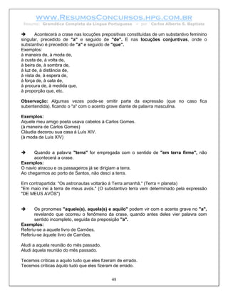 www.ResumosConcursos.hpg.com.br
 Resumo: Gramática Completa da Língua Portuguesa         – por   Carlos Alberto S. Baptista

       Acontecerá a crase nas locuções prepositivas constituídas de um substantivo feminino
singular, precedido de "a" e seguido de "de". E nas locuções conjuntivas, onde o
substantivo é precedido de "a" e seguido de "que".
Exemplos:
à maneira de, à moda de,
à custa de, à volta de,
à beira de, à sombra de,
à luz de, à distância de,
à vista de, à espera de,
à força de, à cata de,
à procura de, à medida que,
à proporção que, etc.

Observação: Algumas vezes pode-se omitir parte da expressão (que no caso fica
subentendida), ficando o "a" com o acento grave diante de palavra masculina.

Exemplos:
Aquele meu amigo poeta usava cabelos à Carlos Gomes.
(à maneira de Carlos Gomes)
Cláudia decorou sua casa à Luís XIV.
(à moda de Luís XIV)


      Quando a palavra "terra" for empregada com o sentido de "em terra firme", não
      acontecerá a crase.
Exemplos:
O navio atracou e os passageiros já se dirigiam a terra.
Ao chegarmos ao porto de Santos, não desci a terra.

Em contrapartida: "Os astronautas voltarão à Terra amanhã." (Terra = planeta)
"Em maio irei à terra de meus avós." (O substantivo terra vem determinado pela expressão
"DE MEUS AVÓS")


      Os pronomes "aquele(s), aquela(s) e aquilo" podem vir com o acento grave no "a",
      revelando que ocorreu o fenômeno da crase, quando antes deles vier palavra com
      sentido incompleto, seguida da preposição "a".
Exemplos:
Referiu-se a aquele livro de Camões.
Referiu-se àquele livro de Camões.

Aludi a aquela reunião do mês passado.
Aludi àquela reunião do mês passado.

Tecemos críticas a aquilo tudo que eles fizeram de errado.
Tecemos críticas àquilo tudo que eles fizeram de errado.


                                             48
 