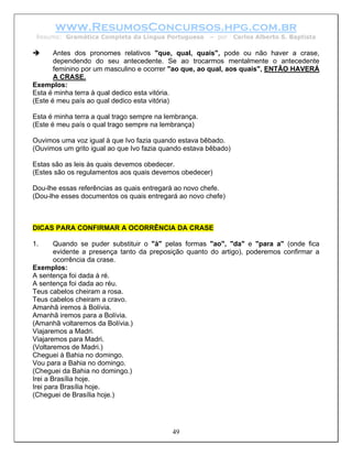www.ResumosConcursos.hpg.com.br
 Resumo: Gramática Completa da Língua Portuguesa       – por     Carlos Alberto S. Baptista

       Antes dos pronomes relativos "que, qual, quais", pode ou não haver a crase,
       dependendo do seu antecedente. Se ao trocarmos mentalmente o antecedente
       feminino por um masculino e ocorrer "ao que, ao qual, aos quais", ENTÃO HAVERÁ
       A CRASE.
Exemplos:
Esta é minha terra à qual dedico esta vitória.
(Este é meu país ao qual dedico esta vitória)

Esta é minha terra a qual trago sempre na lembrança.
(Este é meu país o qual trago sempre na lembrança)

Ouvimos uma voz igual à que Ivo fazia quando estava bêbado.
(Ouvimos um grito igual ao que Ivo fazia quando estava bêbado)

Estas são as leis às quais devemos obedecer.
(Estes são os regulamentos aos quais devemos obedecer)

Dou-lhe essas referências as quais entregará ao novo chefe.
(Dou-lhe esses documentos os quais entregará ao novo chefe)



DICAS PARA CONFIRMAR A OCORRÊNCIA DA CRASE

1.      Quando se puder substituir o "à" pelas formas "ao", "da" e "para a" (onde fica
        evidente a presença tanto da preposição quanto do artigo), poderemos confirmar a
        ocorrência da crase.
Exemplos:
A sentença foi dada à ré.
A sentença foi dada ao réu.
Teus cabelos cheiram a rosa.
Teus cabelos cheiram a cravo.
Amanhã iremos à Bolívia.
Amanhã iremos para a Bolívia.
(Amanhã voltaremos da Bolívia.)
Viajaremos a Madri.
Viajaremos para Madri.
(Voltaremos de Madri.)
Cheguei à Bahia no domingo.
Vou para a Bahia no domingo.
(Cheguei da Bahia no domingo.)
Irei a Brasília hoje.
Irei para Brasília hoje.
(Cheguei de Brasília hoje.)




                                            49
 