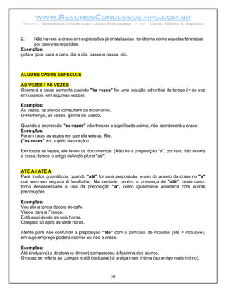 www.ResumosConcursos.hpg.com.br
 Resumo: Gramática Completa da Língua Portuguesa         – por   Carlos Alberto S. Baptista



2.     Não haverá a crase em expressões já cristalizadas no idioma como aquelas formadas
       por palavras repetidas.
Exemplos:
gota a gota, cara a cara, dia a dia, passo a passo, etc.



ALGUNS CASOS ESPECIAIS

ÀS VEZES / AS VEZES
Ocorrerá a crase somente quando "às vezes" for uma locução adverbial de tempo (= de vez
em quando, em algumas vezes);

Exemplos:
Às vezes, os alunos consultam os dicionários.
O Flamengo, às vezes, ganha do Vasco.

Quando a expressão "as vezes" não trouxer o significado acima, não acontecerá a crase.
Exemplos:
Foram raras as vezes em que ela veio ao Rio.
("as vezes" é o sujeito da oração)

Em todas as vezes, ele levou os documentos. (Não há a preposição "a", por isso não ocorre
a crase; temos o artigo definido plural "as")


ATÉ A / ATÉ À
Para muitos gramáticos, quando "até" for uma preposição, o uso do acento da crase no "a"
que vem em seguida é facultativo. Na verdade, porém, a presença de "até", neste caso,
torna desnecessário o uso da preposição "a", como igualmente acontece com outras
preposições.

Exemplos:
Vou até a igreja depois do café.
Viajou para a França.
Está aqui desde as seis horas.
Chegará só após as vinte horas.

Atente para não confundir a preposição "até" com a partícula de inclusão (até = inclusive),
em cujo emprego poderá ocorrer ou não a crase.

Exemplos:
Até (inclusive) a diretora (o diretor) compareceu à festinha dos alunos.
O rapaz se referia às colegas e até (inclusive) à amiga mais íntima (ao amigo mais íntimo).



                                             50
 