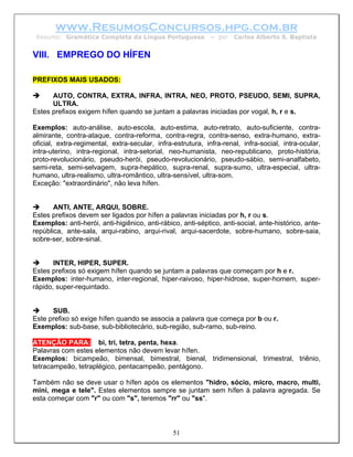 www.ResumosConcursos.hpg.com.br
 Resumo: Gramática Completa da Língua Portuguesa             – por   Carlos Alberto S. Baptista


VIII. EMPREGO DO HÍFEN

PREFIXOS MAIS USADOS:

      AUTO, CONTRA, EXTRA, INFRA, INTRA, NEO, PROTO, PSEUDO, SEMI, SUPRA,
      ULTRA.
Estes prefixos exigem hífen quando se juntam a palavras iniciadas por vogal, h, r e s.

Exemplos: auto-análise, auto-escola, auto-estima, auto-retrato, auto-suficiente, contra-
almirante, contra-ataque, contra-reforma, contra-regra, contra-senso, extra-humano, extra-
oficial, extra-regimental, extra-secular, infra-estrutura, infra-renal, infra-social, intra-ocular,
intra-uterino, intra-regional, intra-setorial, neo-humanista, neo-republicano, proto-história,
proto-revolucionário, pseudo-herói, pseudo-revolucionário, pseudo-sábio, semi-analfabeto,
semi-reta, semi-selvagem, supra-hepático, supra-renal, supra-sumo, ultra-especial, ultra-
humano, ultra-realismo, ultra-romântico, ultra-sensível, ultra-som.
Exceção: "extraordinário", não leva hífen.


       ANTI, ANTE, ARQUI, SOBRE.
Estes prefixos devem ser ligados por hífen a palavras iniciadas por h, r ou s.
Exemplos: anti-herói, anti-higiênico, anti-rábico, anti-séptico, anti-social, ante-histórico, ante-
república, ante-sala, arqui-rabino, arqui-rival, arqui-sacerdote, sobre-humano, sobre-saia,
sobre-ser, sobre-sinal.


       INTER, HIPER, SUPER.
Estes prefixos só exigem hífen quando se juntam a palavras que começam por h e r.
Exemplos: inter-humano, inter-regional, hiper-raivoso, hiper-hidrose, super-homem, super-
rápido, super-requintado.


      SUB.
Este prefixo só exige hífen quando se associa a palavra que começa por b ou r.
Exemplos: sub-base, sub-bibliotecário, sub-região, sub-ramo, sub-reino.

ATENÇÃO PARA: bi, tri, tetra, penta, hexa.
Palavras com estes elementos não devem levar hífen.
Exemplos: bicampeão, bimensal, bimestral, bienal, tridimensional, trimestral, triênio,
tetracampeão, tetraplégico, pentacampeão, pentágono.

Também não se deve usar o hífen após os elementos "hidro, sócio, micro, macro, multi,
mini, mega e tele". Estes elementos sempre se juntam sem hífen à palavra agregada. Se
esta começar com "r" ou com "s", teremos "rr" ou "ss".



                                                51
 