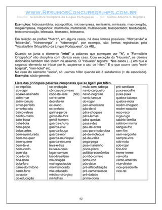 www.ResumosConcursos.hpg.com.br
 Resumo: Gramática Completa da Língua Portuguesa        – por   Carlos Alberto S. Baptista

Exemplos: hidrossanitária, sociopolítico, microempresa, minissérie, minissaia, macrorregião,
megaempresa, megashow, multimídia, multirracial, multissecular, telespectador, teleducação,
telecomunicação, telessala, telessexo, telessena.

Em relação ao prefixo "hidro", em alguns casos, há duas formas possíveis. "Hidroavião" e
"hidravião", "hidroenergia" e "hidrenergia", por exemplo, são formas registradas pelo
"Vocabulário Ortográfico da Língua Portuguesa", da ABL.

Quando se junta o elemento "mini" a palavras que começam por "h", o "Formulário
Ortográfico" não disciplina com clareza esse caso. Com exceção do "Houaiss", os demais
dicionários também não tocam no assunto. O "Houaiss" registra: "Nos casos (...) em que o
segundo elemento se iniciar por h, sugere-se o uso de hífen." É o que ocorre com "mini-
hospital", "mini-hotel" etc.
No caso do elemento "sócio", só usamos hífen quando ele é substantivo (= de associado).
Exemplo: sócio-gerente.

Lista das principais palavras compostas que se ligam por hífen.
ab-reptício            co-produção             mula-sem-cabeça        pró-cardíaco
ab-rogar               côncavo-convexo         navio-cargueiro        puxa-encolhe
abaixo-assinado        copo-de-leite    (flor) navio-negreiro         puxa-puxa
além-mar               corre-corre             navio-tanque           quebra-cabeça
além-túmulo            decreto-lei             ob-rogar               quebra-mola
amor-perfeito          ex-aluno                pan-americano          recém-chegado
arranha-céu            ex-prefeito             pão-de-ló              recém-nascido
baixo-relevo           ganha-perde             pára-choques           reco-reco
banho-maria            gente-de-fora           pára-lamas             ruge-ruge
bate-boca              gentil-homem            pára-quedas            salário-família
bate-bola              guarda-chuva            passa-dez              salário-minimo
bate-papo              guarda-civil            pau-de-arara           sangue-frio
belas-artes            guarda-louça            pau-para-toda-obra     sem-fim
bem-aventurado         guarda-mor              pé-de-moleque          sem-vergonha
bem-me-quer            guarda-municipal        pé-de-valsa            sempre-viva
bem-querer             guarda-noturno          pega-pega              sob-roda
bem-te-vi              leva-e-traz             pisa-mansinho          sob-rojar
bem-vindo              louva-a-deus            pisca-pisca            tico-tico
bom-dia                lugar-comum             político-econômico     treme-treme
boa-tarde              luso-brasileiro         pombo-correio          vai-volta
boa-noite              má-criação              porta-voz              verde-amarelo
bota-fora              mal-agradecido          pós-datar              vice-diretor
carro-dormitório       mal-humorado            pré-alfabetização      vice-presidente
carro-forte            mal-educado             pré-carnavalesco       vice-rei
co-autor               médico-cirúrgico        pré-datado
co-educação            mil-folhas              prima-dona




                                            52
 
