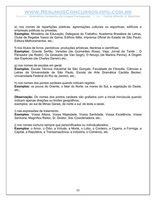 www.ResumosConcursos.hpg.com.br
 Resumo: Gramática Completa da Língua Portuguesa      – por   Carlos Alberto S. Baptista



e) nos nomes de repartições públicas, agremiações culturais ou esportivas, edifícios e
empresas públicas ou privadas;
Exemplos: Ministério da Educação, Delegacia do Trabalho; Academia Brasileira de Letras,
Clube de Regatas Vasco da Gama; Edifício Itália, Imprensa Oficial do Estado de São Paulo,
Editora Melhoramentos, etc.;

f) nos títulos de livros, periódicos, produções artísticas, literárias e científicas;
Exemplos: Grande Sertão: Veredas (de Guimarães Rosa), Veja; Jornal da Tarde ; O
Pensador (de Rodin), Os Girassóis (de Van Gogh); O Noviço (de Martins Penna); A Origem
das Espécies (de Charles Darwin) etc.;

g) nos nomes de escolas em geral;
Exemplos: Escola Técnica Industrial de São Gonçalo, Faculdade de Filosofia, Ciências e
Letras da Universidade de São Paulo, Escola de Arte Dramática Cacilda Becker,
Universidade Federal do Rio de Janeiro, etc.;

h) nos nomes dos pontos cardeais quando indicam regiões;
Exemplos: os povos do Oriente, o falar do Norte, os mares do Sul, a vegetação do Oeste,
etc.;

Observação: Os nomes dos pontos cardeais são grafados com a inicial minúscula quando
indicam apenas direções ou limites geográficos;
exemplos: ao sul de Minas Gerais; de norte a sul; de leste a oeste.

i) nas expressões de tratamento;
Exemplos: Vossa Alteza, Vossa Majestade, Vossa Santidade, Vossa Excelência, Vossa
Senhoria, Magnífico Reitor, Sr. Diretor, Sra. Coordenadora, etc.;

j) nos nomes comuns sempre que personificados ou individualizados;
Exemplos: o Amor, o Ódio, a Virtude, a Morte, o Lobo, o Cordeiro, a Cigarra, a Formiga, a
Capital, a República, a Transamazônica, a Indústria, o Comércio, etc.




                                           55
 
