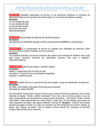 www.ResumosConcursos.hpg.com.br
 Resumo: Gramática Completa da Língua Portuguesa          – por   Carlos Alberto S. Baptista

ANÁFORA: repetição sistemática de termos ou de estruturas sintáticas no princípio de
diferentes frases ou de membros da mesma frase. É um recurso de ênfase e coesão.
Exemplo:
Vi uma estrela tão alta,
Vi uma estrela tão fria!
Vi uma estrela luzindo
Na minha vida vazia.
(Manuel Bandeira)


ANTÍTESE: aproximação de palavras de sentidos opostos.
Exemplos:
Na ofuscante CLARIDADE daquela manhã, pensamentos SOMBRIOS o perturbavam.


ASSÍNDETO: é a coordenação de termos ou orações sem utilização de conectivo. Esse
recurso costuma imprimir lentidão ao ritmo narrativo.
Exemplo:
"Foi apanhar gravetos, trouxe do chiqueiro das cabras uma braçada de madeira meio ruida
pelo cupim, arrancou touceiras de macambira, arrumou tudo para a fogueira."
(Graciliano Ramos)


CATACRESE: palavra que perdeu o sentido original.
Exemplos:
salário (= pagamento que era feito em sal)
secretária (= móvel em que se guardavam segredos)
azulejos (= ladrilhos azuis)


ELIPSE: omissão de um ou mais termos de uma oração, o qual se subentende, se presume.
Exemplos:
Ao redor, bons pastos, boa gente, terra boa para se plantar.
(Omissão do verbo HAVER)

Na memorável "Canto triste" (música de Edu Lobo e letra de Vinicius de Moraes), há um belo
exemplo de elipse: "Onde a minha namorada? Vai e diz a ela as minhas penas e que eu
peço, peço apenas que ela lembre as nossas horas de poesia...". No trecho "Onde a minha
namorada?", está subentendido um verbo ("está", "anda" etc.). É bom lembrar que existe um
caso específico de elipse, que alguns preferem chamar de "zeugma". Trata-se da omissão
de termo já citado na frase. É o caso, por exemplo, de "Ele primeiro foi ao cinema, depois, ao
teatro". Em "depois, ao teatro", não se repetiu a forma verbal "foi", expressa na primeira
oração ("Ele primeiro foi ao cinema").




                                             57
 