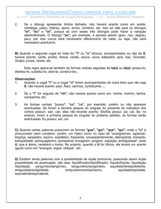 www.ResumosConcursos.hpg.com.br
 Resumo: Gramática Completa da Língua Portuguesa           – por   Carlos Alberto S. Baptista

2.    Se o ditongo apresentar timbre fechado, não haverá acento como em azeite,
      manteiga, judeu, hebreu, apoio, arroio, comboio, etc. Isso só vale para os ditongos
      "ei", "eu" e "oi", porque só com esses três ditongos pode haver a variação
      aberto/fechado. O ditongo "au", por exemplo, é sempre aberto (grau, nau, degrau,
      pau); por isso nunca será necessário diferenciá-lo de nada, ou seja, não será
      necessário acentuá-lo.


B) Quando a segunda vogal do hiato for "i" ou "u" tônicos, acompanhados ou não de S,
haverá acento: saída, proíbo, faísca, caíste, saúva, viúva, balaústre, país, baú, Gravataí,
Grajaú, juízes, raízes, etc.

        Esta regra aplica-se também às formas verbais seguidas de lo(s) ou la(s): possuí-lo,
distribuí-lo, substituí-lo, atraí-la, construí-los...

Observações:
1.   Quando a vogal "i" ou a vogal "u" forem acompanhadas de outra letra que não seja
     S, não haverá acento: paul, Raul, cairmos, contribuinte...;

2.    Se o "i" for seguido de "nh", não haverá acento como em: rainha, moinho, tainha,
      campainha, etc;

3.    As formas verbais "possui", "sai", "cai", por exemplo, podem ou não aparecer
      acentuadas. Se forem a terceira pessoa do singular do presente do indicativo dos
      verbos possuir, sair, cair, elas não levarão acento: Ele/Ela possui, sai, cai. Se, no
      entanto, forem a primeira pessoa do singular do pretérito perfeito, as formas serão
      acentuadas: Eu possuí, saí, caí.


C) Quando certas palavras possuírem as formas "gue", "gui", "que", "qui", onde o "u" é
pronunciado (sem constituir, porém, um hiato) como no caso de "averigüemos, agüentar,
lingüiça, seqüestro, eqüino, eqüilátero, freqüente, conseqüentemente, delinqüente, tranqüilo,
tranqüilidade, qüinquagésimo, qüinqüenal, enxágüem, pingüim, argüição, ambigüidade", esse
U, que é átono, receberá o trema. No entanto, quando o U for tônico, ele levará um acento
agudo como em "averigúe, argúe, obliqúe", etc.


D) Existem ainda palavras com a possibilidade de dupla pronúncia, possuindo assim dupla
possibilidade de acentuação, são elas: liquidificador/liqüidificador, líquido/líqüido, liquidação
/liqüidação, sanguíneo/sangüíneo, sanguinário/sangüinário, equidistante/eqüidistante,
antiguidade/antigüidade,          antiquíssimo/antiqüíssimo,                equidade/eqüidade,
equivalente/eqüivalente.




                                               6
 