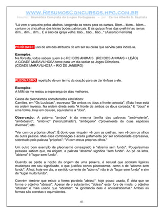 www.ResumosConcursos.hpg.com.br
 Resumo: Gramática Completa da Língua Portuguesa          – por   Carlos Alberto S. Baptista

"Lá vem o vaqueiro pelos atalhos, tangendo as reses para os currais. Blem... blem... blem...
cantam os chocalhos dos tristes bodes patriarcais. E os guizos finos das ovelhinhas ternas
dím... dím... dím... E o sino da igreja velha: bão... bão... bão..." (Ascenso Ferreira)



PERÍFRASE: uso de um dos atributos de um ser ou coisa que servirá para indicá-lo.

Exemplos:
Na floresta, todos sabem quem é o REI DOS ANIMAIS. (REI DOS ANIMAIS = LEÃO)
A CIDADE MARAVILHOSA torce para um dia sediar os Jogos Olímpicos.
(CIDADE MARAVILHOSA = RIO DE JANEIRO)



PLEONASMO: repetição de um termo da oração para se dar ênfase a ele.

Exemplos:
A MIM só me restou a esperança de dias melhores.

Casos de pleonasmos considerados estilísticos:
Camões, em "Os Lusíadas", escreveu "De ambos os dous a fronte coroada". (Esta frase está
na ordem inversa. Na ordem direta seria "A fronte de ambos os dous coroada." E "dous" é
uma forma, hoje em desuso, equivalente a "dois".

Observação: A palavra "ambos" é da mesma família das palavras "ambivalente",
"ambidestro", "ambívio" ("encruzilhada"), "ambígeno" ("proveniente de duas espécies
diversas") etc.

"Ver com os próprios olhos". É óbvio que ninguém vê com as orelhas, nem vê com os olhos
de outra pessoa. Mas essa combinação é aceita justamente por ser considerada expressiva,
sobretudo pela palavra "próprios": "Vi com meus próprios olhos."

Um outro bom exemplo de pleonasmo consagrado é "abismo sem fundo". Pouquíssimas
pessoas sabem que, na origem, a palavra "abismo" significa "sem fundo". Ao pé da letra,
"abismo" é "lugar sem fundo".

Quando se perde a noção da origem de uma palavra, é natural que ocorram ligeiras
mudanças em seu significado, o que justifica certos pleonasmos, como o de "abismo sem
fundo". Afinal, hoje em dia, o sentido corrente de "abismo" não é de "lugar sem fundo" e sim
de "lugar muito fundo".

Convém lembrar que existe a forma paralela "abisso", hoje pouco usada. É dela que se
forma o adjetivo "abissal". Apesar de o substantivo "abisso" estar fora de moda, o adjetivo
"abissal" é mais usado que "abismal": "A ignorância dele é abissal/abismal." Ambas as
formas são corretas e equivalentes.


                                             61
 