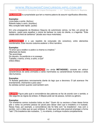www.ResumosConcursos.hpg.com.br
 Resumo: Gramática Completa da Língua Portuguesa        – por   Carlos Alberto S. Baptista

POLISSEMIA: é a propriedade que tem a mesma palavra de assumir significados diferentes.

Exemplos:
Lúcia bateu a porta. (fechou)
Roberto bateu o carro. (trombou)
Meu coração bate rápido. (pulsa)

Em uma propaganda da Bradesco Seguros de automóveis vemos, na foto, um pincel de
barbeiro, usado para espalhar o creme de barbear no rosto do cliente, e a legenda: "Esta
cidade está cheia de barbeiros" (alusão aos maus motoristas)


POLISSÍNDETO: é o uso repetido da conjunção (do conectivo), entre elementos
coordenados. Esse recurso costuma acelerar o ritmo narrativo.

Exemplos:
"O amor que a exalta e a pede e a chama e a implora."
(Machado de Assis)
"No aconchego
Do claustro, na paciência e no sossego
Trabalhe, e teima, e lima, e sofre, e sua!"
(Olavo Bilac)



PROSOPOPÉIA ou PERSONIFICAÇÃO (ou ainda METAGOGE): consiste em atribuir
características de seres animados a seres inanimados ou características humanas a seres
não-humanos.

Exemplos:
"A floresta gesticulava nervosamente diante do lago que a devorava. O ipê acenava- lhe
brandamente, chamando-o para casa."
As estrelas sorriem quando você também sorri.



SILEPSE: Figura pela qual a concordância das palavras se faz de acordo com o sentido, e
não segundo as regras da sintaxe. A Silepse pode ser de pessoa, número ou gênero.

Exemplos:
"Os brasileiros somos roubados todos os dias." Quem diz ou escreve a frase dessa forma
põe o verbo na primeira pessoa do plural para deixar claro que é brasileiro e é roubado.
Nessa frase, por exemplo, a concordância não foi feita com "os brasileiros", mas com o
sentido, com a idéia que se quer enfatizar. É claro que teria sido possível empregar a forma
"são" ("Os brasileiros são roubados..."), no entanto, o enfoque mudaria completamente.



                                            62
 
