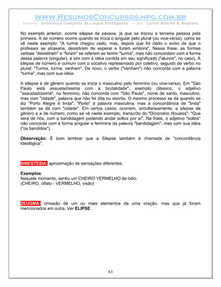 www.ResumosConcursos.hpg.com.br
 Resumo: Gramática Completa da Língua Portuguesa         – por   Carlos Alberto S. Baptista

No exemplo anterior, ocorre silepse de pessoa, já que se trocou a terceira pessoa pela
primeira. A de número ocorre quando se troca o singular pelo plural (ou vice-versa), como se
vê neste exemplo: "A turma chegou cedo, mas, depois que foi dado o aviso de que o
professor se atrasaria, desistiram de esperar e foram embora". Nessa frase, as formas
verbais "desistiram" e "foram" se referem ao termo "turma", mas não concordam com a forma
dessa palavra (singular), e sim com a idéia contida em seu significado ("alunos", no caso). A
silepse de número é comum com o vocativo representado por coletivo, seguido de verbo no
plural: "Turma, turma, venham". De novo, o verbo ("venham") não concorda com a palavra
"turma", mas com sua idéia.

A silepse é de gênero quando se troca o masculino pelo feminino (ou vice-versa). Em "São
Paulo está assustadíssima com a brutalidade", exemplo clássico, o adjetivo
"assustadíssima", no feminino, não concorda com "São Paulo", nome de santo, masculino,
mas com "cidade", palavra que não foi dita ou escrita. O mesmo processo se dá quando se
diz "Porto Alegre é linda". "Porto" é palavra masculina, mas a concordância de "linda"
também se dá com "cidade". Em certos casos, ocorrem, simultaneamente, a silepse de
gênero e a de número, como se vê neste exemplo, transcrito do "Dicionário Houaiss": "Que
será de nós, com a bandidagem podendo andar soltos por aí". Na frase, o adjetivo "soltos"
não concorda com a forma singular e feminina da palavra "bandidagem", mas com sua idéia
("os bandidos").

Observação: É bom lembrar que a Silepse também é chamada de "concordância
ideológica".



SINESTESIA: aproximação de sensações diferentes.

Exemplos:
Naquele momento, sentiu um CHEIRO VERMELHO de ódio.
(CHEIRO, olfato - VERMELHO, visão)



ZEUGMA: omissão de um ou mais elementos de uma oração, mas que já foram
mencionados em outra. Ver ELIPSE.




                                             63
 