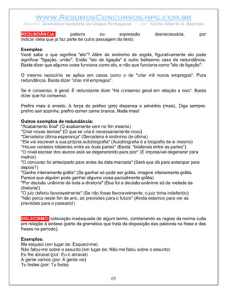 www.ResumosConcursos.hpg.com.br
 Resumo: Gramática Completa da Língua Portuguesa        – por   Carlos Alberto S. Baptista

REDUNDÂNCIA:               palavra        ou      expressão       desnecessária,        por
indicar idéia que já faz parte de outra passagem do texto.

Exemplos:
Você sabe o que significa "elo"? Além de sinônimo de argola, figurativamente elo pode
significar "ligação, união". Então "elo de ligação" é outro belíssimo caso de redundância.
Basta dizer que alguma coisa funciona como elo, e não que funciona como "elo de ligação".

O mesmo raciocínio se aplica em casos como o de "criar mil novos empregos". Pura
redundância. Basta dizer "criar mil empregos".

Se é consenso, é geral. É redundante dizer "Há consenso geral em relação a isso". Basta
dizer que há consenso.

Prefiro mais é errado. A força do prefixo (pre) dispensa o advérbio (mais). Diga sempre:
prefiro sair sozinha; prefiro comer carne branca. Nada mais!

Outros exemplos de redundância:
"Acabamento final" (O acabamento vem no fim mesmo)
"Criar novas teorias" (O que se cria é necessariamente novo)
"Derradeira última esperança" (Derradeira é sinônimo de última)
"Ele vai escrever a sua própria autobiografia" (Autobiografia é a biografia de si mesmo)
"Houve contatos bilaterais entre as duas partes" (Basta: "bilaterais entre as partes")
"O nível escolar dos alunos está se degenerando para pior" (É impossível degenerar para
melhor)
"O concurso foi antecipado para antes da data marcada" (Será que dá para antecipar para
depois?)
"Ganhe inteiramente grátis" (Se ganhar só pode ser grátis, imagine inteiramente grátis.
Parece que alguém pode ganhar alguma coisa parcialmente grátis)
"Por decisão unânime de toda a diretoria" (Boa foi a decisão unânime só da metade da
diretoria!)
"O juiz deferiu favoravelmente" (Se não fosse favoravelmente, o juiz tinha indeferido)
"Não perca neste fim de ano, as previsões para o futuro" (Ainda estamos para ver as
previsões para o passado!)


SOLECISMO: colocação inadequada de algum termo, contrariando as regras da norma culta
em relação à sintaxe (parte da gramática que trata da disposição das palavras na frase e das
frases no período).

Exemplos:
Me esqueci (em lugar de: Esqueci-me).
Não falou-me sobre o assunto (em lugar de: Não me falou sobre o assunto)
Eu lhe abracei (por: Eu o abracei)
A gente vamos (por: A gente vai)
Tu fostes (por: Tu foste)


                                            65
 