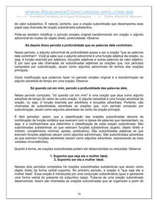 www.ResumosConcursos.hpg.com.br
 Resumo: Gramática Completa da Língua Portuguesa          – por   Carlos Alberto S. Baptista

de valor substantivo. É natural, portanto, que a oração subordinada que desempenha esse
papel seja chamada de oração subordinada substantiva.

Pode-se também modificar o período simples original transformando em oração o adjunto
adnominal do núcleo do objeto direto, profundidade. Observe:

       Só depois disso percebi a profundidade que as palavras dele continham.

Nesse período, o adjunto adnominal de profundidade passa a ser a oração "que as palavras
dele continham". Você já sabe que o adjunto adnominal é uma função adjetiva da oração, ou
seja, é função exercida por adjetivos, locuções adjetivas e outras palavras de valor adjetivo.
É por isso que são chamadas de subordinadas adjetivas as orações que, nos períodos
compostos por subordinação, atuam como adjuntos adnominais de termos das orações
principais.

Outra modificação que podemos fazer no período simples original é a transformação do
adjunto adverbial de tempo em uma oração. Observe:

           Só quando cai em mim, percebi a profundidade das palavras dele.

Nesse período composto, "só quando caí em mim" é uma oração que atua como adjunto
adverbial de tempo do verbo da outra oração. O adjunto adverbial é uma função adverbial da
oração, ou seja, é função exercida por advérbios e locuções adverbiais. Portanto, são
chamadas de subordinadas adverbiais as orações que, num período composto por
subordinação, atuam como adjuntos adverbiais do verbo da oração principal.

É fácil perceber, assim, que a classificação das orações subordinadas decorre da
combinação da função sintática que exercem com a classe de palavras que representam, ou
seja, é a morfossintaxe que determina a classificação de cada oração subordinada. São
subordinadas substantivas as que exercem funções substantivas (sujeito, objeto direto e
indireto, complemento nominal, aposto, predicativo). São subordinadas adjetivas as que
exercem funções adjetivas (atuam como adjuntos adnominais). São subordinadas adverbiais
as que exercem funções adverbiais (atuam como adjuntos adverbiais, expressando as mais
variadas circunstâncias).

Quanto à forma, as orações subordinadas podem ser desenvolvidas ou reduzidas. Observe:

                         1. Suponho que seja ela a mulher ideal.
                            2. Suponho ser ela a mulher ideal.

Nesses dois períodos compostos há orações subordinadas substantivas que atuam como
objeto direto da forma verbal suponho. No primeiro período, a oração é "que seja ela a
mulher ideal". Essa oração é introduzida por uma conjunção subordinativa (que) e apresenta
uma forma verbal do presente do subjuntivo (seja). Trata-se de uma oração subordinada
desenvolvida. Assim são chamadas as orações subordinadas que se organizam a partir de



                                             79
 